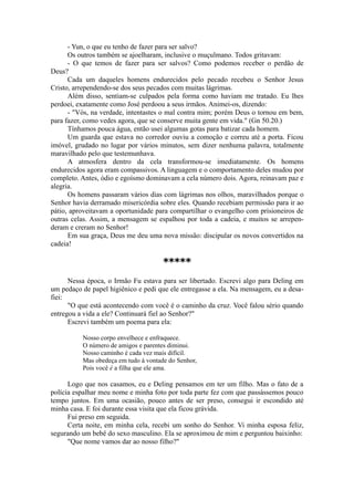 - Yun, o que eu tenho de fazer para ser salvo?
Os outros também se ajoelharam, inclusive o muçulmano. Todos gritavam:
- O que temos de fazer para ser salvos? Como podemos receber o perdão de
Deus?
Cada um daqueles homens endurecidos pelo pecado recebeu o Senhor Jesus
Cristo, arrependendo-se dos seus pecados com muitas lágrimas.
Além disso, sentiam-se culpados pela forma como haviam me tratado. Eu lhes
perdoei, exatamente como José perdoou a seus irmãos. Animei-os, dizendo:
- "Vós, na verdade, intentastes o mal contra mim; porém Deus o tornou em bem,
para fazer, como vedes agora, que se conserve muita gente em vida." (Gn 50.20.)
Tínhamos pouca água, então usei algumas gotas para batizar cada homem.
Um guarda que estava no corredor ouviu a comoção e correu até a porta. Ficou
imóvel, grudado no lugar por vários minutos, sem dizer nenhuma palavra, totalmente
maravilhado pelo que testemunhava.
A atmosfera dentro da cela transformou-se imediatamente. Os homens
endurecidos agora eram compassivos. A linguagem e o comportamento deles mudou por
completo. Antes, ódio e egoísmo dominavam a cela número dois. Agora, reinavam paz e
alegria.
Os homens passaram vários dias com lágrimas nos olhos, maravilhados porque o
Senhor havia derramado misericórdia sobre eles. Quando recebiam permissão para ir ao
pátio, aproveitavam a oportunidade para compartilhar o evangelho com prisioneiros de
outras celas. Assim, a mensagem se espalhou por toda a cadeia, e muitos se arrepen-
deram e creram no Senhor!
Em sua graça, Deus me deu uma nova missão: discipular os novos convertidos na
cadeia!
*****
Nessa época, o Irmão Fu estava para ser libertado. Escrevi algo para Deling em
um pedaço de papel higiênico e pedi que ele entregasse a ela. Na mensagem, eu a desa-
fiei:
"O que está acontecendo com você é o caminho da cruz. Você falou sério quando
entregou a vida a ele? Continuará fiel ao Senhor?"
Escrevi também um poema para ela:
Nosso corpo envelhece e enfraquece.
O número de amigos e parentes diminui.
Nosso caminho é cada vez mais difícil.
Mas obedeça em tudo à vontade do Senhor,
Pois você é a filha que ele ama.
Logo que nos casamos, eu e Deling pensamos em ter um filho. Mas o fato de a
polícia espalhar meu nome e minha foto por toda parte fez com que passássemos pouco
tempo juntos. Em uma ocasião, pouco antes de ser preso, consegui ir escondido até
minha casa. E foi durante essa visita que ela ficou grávida.
Fui preso em seguida.
Certa noite, em minha cela, recebi um sonho do Senhor. Vi minha esposa feliz,
segurando um bebê do sexo masculino. Ela se aproximou de mim e perguntou baixinho:
"Que nome vamos dar ao nosso filho?"
 