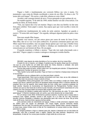 Peguei o bebê e imediatamente um versículo bíblico me veio à mente. Foi
justamente o que conta de Abraão escolhendo o nome do seu filho. Eu disse a ela: "O
nome dele será Isaque". Ela sorriu e, toda feliz, afastou-se com o bebê.
Acordei e não consegui dormir de novo. Ficava pensando no que acabara de ver.
Na manhã seguinte, 19 de abril de 1984, minha família veio dar a boa notícia. Um
guarda me falou, de forma direta:
"Yun, sua esposa deu à luz um menino. Daqui a uns dias sua família vai dar uma
festa para celebrar. Tome papel e caneta. Sua esposa quer que você escolha o nome do
seu filho."
Lembrei-me imediatamente do sonho da noite anterior. Agradeci ao guarda e
escrevi: "O nome dele será Isaque". Em seguida, rabisquei algumas palavras para o meu
bebê:
Para meu amado filho Isaque.
Quando você nasceu, seu pai estava preso por causa do nome de Jesus Cristo.
Meu filho, não sei se vou viver para conhecê-lo. As pessoas costumam querer que seus
filhos sejam bem-sucedidos, mas seu papai deseja apenas que você siga o Senhor Jesus
e o ame. Isaque, sempre confie no Senhor e obedeça aos mandamentos dele, e você
crescerá para ser um homem de Deus. Do seu papai.
O guarda examinou o bilhete e atestou: "Aqui não tem nada relacionado com o
caso dele." Pegou o papel e a caneta e entregou a mensagem à minha família.
*****
DELING: Logo depois da visita dramática a Yun na cadeia, dei à luz nosso filho.
O parto foi, por si mesmo, um milagre. A parteira que me ajudou disse que foi a primeira
vez que viu uma mulher ter um bebê sem sentir dor. Estou dizendo a verdade: não senti
nenhum tipo de dor. Foi um presente gracioso de Deus.
Poucos dias antes do parto, recebi ordem de ir ao hospital para abortar. O Departamento
de Planejamento Familiar do governo me disse:
"Seu marido nunca sairá da prisão. Faça um favor a si mesma e impeça essa criança de
vir ao mundo."
Mandaram que eu voltasse dali a uns dias para fazer o aborto.
Fiquei apavorada. Claro que eu jamais concordaria com isso, mas, se eu não voltasse à
clínica, eles iriam me procurar e fazer o aborto à força.
Compartilhei minha preocupação com minha mãe e os irmãos e irmãs em Cristo. Eles
oraram com fervor, pedindo que Deus me ajudasse nessa situação difícil. O Senhor atendeu às
orações! Dei à luz de repente, dois meses antes da hora, antes que o governo pudesse me
fazer abortar. Quando os funcionários do Departamento de Planejamento Familiar vieram
verificar por que eu não havia ido à clínica no dia marcado, me encontraram assentada em uma
cadeira com meu precioso bebê nos braços! Não puderam fazer nada!
Enviamos um bilhete à cadeia para informar Yun. Ele escreveu de volta: "O nome dele
será Isaque". O Senhor mostrara a ele, em sonho, que nome deveria dar ao nosso bebê.
Foi um tempo muito difícil. Enfrentamos pobreza extrema. A polícia veio à nossa casa e
confiscou tudo: tigelas, panelas, móveis e até roupas. Eu e a mãe de Yun não tínhamos
escolha, éramos obrigadas a trabalhar nas plantações para não morrer de fome. Ela já tinha
mais de 60 anos, mas era forte e gozava de boa saúde.
Uma semana antes do nascimento de Isaque, irmãos e irmãs amorosos viajaram mais
de 100km para nos ajudar na plantação. Em nossa região, poucas senhoras idosas
trabalhavam fora de casa. Era serviço para os jovens e fortes. Apesar disso, quando chegaram
à nossa casa, esses irmãos viram a mãe de Yun trabalhando no campo todos os dias, lutando
para levar a carga.
Os amigos juntaram o trigo e o ataram para nós, depois o deixaram em um dos lados da
plantação, mas não o levaram para o celeiro. Depois que eles partiram, despencou uma
tempestade. A mãe de Yun correu para recolher o trigo antes de a chuva cair.
 