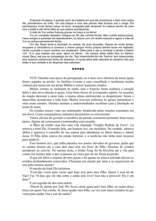 Enquanto trovejava, o grande carro de madeira em que ela amontoava o trigo virou sobre
ela, prendendo-a ao chão. Um dos braços e uma das pernas dela ficaram sob a carga. Ela
permaneceu muito tempo presa na lama, ensopada pelo temporal. Eu estava dentro de casa
com o bebê e não tinha idéia do que estava acontecendo.
A mãe de Yun sofreu fraturas graves no braço e no fémur.
Foi um completo desastre. Cheguei ao fim das minhas forças. Meu marido estava preso,
meus amigos e parentes me abandonaram, eu lidava com um recém-nascido e agora a mãe de
Yun se achava gravemente ferida.
Um dia, fiquei tonta e desmaiei no campo, de pura exaustão. Depois de muito tempo,
recuperei a consciência e comecei a chorar porque minha própria família havia me rejeitado;
minha cunhada e meus vizinhos me insultavam. Olhei para o céu e comecei a cantar o Salmo
123. "A ti, que habitas nos céus, elevo os olhos!... Os nossos olhos estão fitos no Senhor,
nosso Deus, até que se compadeça de nós. Tem misericórdia de nós, Senhor, tem misericórdia;
pois estamos sobremodo fartos de desprezo. A nossa alma está saturada do escárnio dos que
estão à sua vontade e do desprezo dos soberbos".
*****
YUN: Durante essa época de perseguição, eu e mais nove obreiros da nossa igreja
fomos jogados na prisão. As famílias tiveram a casa vasculhada e receberam multas
vultosas por terem em seu poder Bíblias e outros materiais cristãos.
Muitos crentes se encheram de medo, mas o Espírito Santo acalmou o coração
deles e deu nova direção à igreja. Uma brisa fresca de avivamento soprou. As reuniões
de oração duravam a noite toda, e muitas almas adormecidas se despertaram. Sinais e
maravilhas aconteciam a toda hora. Muitos levavam enfermos às igrejas domésticas e
estes eram curados. Doentes mentais e endemoninhados recebiam cura e libertação no
nome de Jesus.
Os cristãos presos viam seu testemunho fortalecido pelas orações constantes em
seu favor. Como consequência, inúmeros prisioneiros se converteram.
Vários oficiais do governo e membros do partido comunista aceitaram Jesus nessa
época. Alguns até começaram a testemunhar com ousadia.
A l0km da minha casa fica uma vila chamada "Templo Budista de Ferro". Lá
morava a Irmã Zhi. O marido dela, um homem rico, era incrédulo. Na verdade, adorava
ídolos e ignorava o conselho de sua esposa para abandonar os falsos deuses e adorar
Jesus. O filho deles estava em estado terminal, e a medicina não tinha mais recursos
para ajudá-lo.
Esse homem rico, que tinha parentes nos postos elevados do governo, pediu que
os crentes fossem até a casa dele para orar em favor do filho. Dezenas de cristãos
atenderam ao convite. Na mesma noite, o Irmão Fong foi de bicicleta até a vila para
contar aos crentes tudo o que se passara na visita que ele me fizera na prisão.
O que ele falou a respeito do meu jejum e do quanto eu estava sofrendo deixou os
cristãos profundamente comovidos. Choraram em oração por mim e se esqueceram de
orar pelo menino doente!
O marido da Irmã Zhi reclamou:
"Convidei vocês para virem aqui hoje orar pelo meu filho. Quem é esse tal de
Yun? Faz 74 dias que ele não come e ainda está vivo? Isso não é possível! Ele é um
deus?"
E em seguida ele deu uma ordem:
"Parem de chorar por Yun! Por favor, orem agora pelo meu filho, no nome desse
Jesus em quem Yun confia. Se Jesus ajudar meu filho, eu vou usar meus contatos no go-
verno para ajudar Yun a sair da cadeia."
 