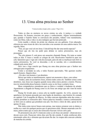 13. Uma alma preciosa ao Senhor
"A misericórdia triunfa sobre o juízo." (Tg 2.13.)
Todos os dias eu ensinava os novos crentes na cela. A justiça e a verdade
floresceram. Os homens cresciam em graça e conhecimento. Alguns testemunharam
que, quando o Espírito Santo os convenceu dos pecados, tinham visto mentalmente,
como um filme, toda a vida e os atos malignos que haviam praticado.
Certa manhã, o diretor da prisão me chamou em seu gabinete. Com educação,
ofereceu-me uma xícara de chá e me convidou a me assentar em uma cadeira macia. Em
seguida, falou:
"Yun, sei que você crê em Jesus. E decidi hoje lhe dar uma tarefa especial."
Pensei que ele iria me pedir para delatar os outros prisioneiros, mas ele
prosseguiu:
"Na cela número 9, está preso um assassino chamado Huang. Ele tenta se matar
todos os dias. É louco e morde os colegas de cela. Resolvemos transferi-lo para sua
cela. Queremos que o vigie até o dia da execução, para ele não se machucar nem ferir os
outros prisioneiros. Se você se descuidar, e ele se suicidar, nós o consideraremos
culpado pela morte dele."
Ouvi isso e logo concluí que Huang era uma alma preciosa que o Senhor nos
entregara para resgatarmos.
Contei a novidade na cela, e todos ficaram apavorados. Não queriam receber
aquele homem. Alguém disse:
- Ele não é um homem; é um demônio.
Deixei que todos se manifestassem, esperei um momento e disse, com calma:
- Irmãos, antes de aceitarmos Jesus, éramos todos como ele. Também somos como
demônios, mas Jesus nos resgatou quando nossa alma estava prestes a morrer. Precisa-
mos ter misericórdia desse homem e tratá-lo como se ele fosse o próprio Jesus.
Meus companheiros entenderam que eu falava a verdade e mudaram de atitude.
Aguardaram a chegada de Huang como se ele fosse um amigo que não viam há muito
tempo.
Huang foi levado para a nossa cela na manhã seguinte. Ao vê-lo, associei sua
aparência à do homem possuído por uma legião de demônios, cuja história foi contada
no capítulo 5 do Evangelho de Marcos. As mãos estavam algemadas atrás das costas, e
cadeias prendiam os tornozelos dele. Falava palavras imundas e tentava continuamente
se ferir com as cadeias que prendiam seus pés. Era feroz e cheio de ódio, apesar de ter
apenas 22 anos.
Não tinha como mover braços nem pernas, mas tentava arrancar com os dentes a
orelha ou o nariz de qualquer pessoa que se aproximava dele. Mesmo amarrado com fir-
meza, pulava tanto que os ossos dos tornozelos ficavam visíveis sob a pele.
Os prisioneiros da cela 9 o tratavam como se ele fosse um animal - chutavam-no e
davam socos nele. Passavam vários dias sem lhe dar comida. E ainda zombavam dele,
entornando sobre ele o alimento que deveriam lhe dar. As roupas dele estavam cobertas
de manchas de comida.
 