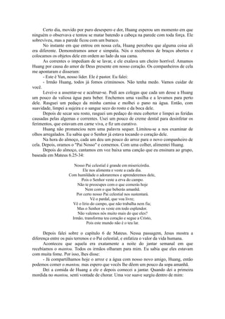 Certo dia, movido por puro desespero e dor, Huang esperou um momento em que
ninguém o observava e tentou se matar batendo a cabeça na parede com toda força. Ele
sobreviveu, mas a parede ficou com um buraco.
No instante em que entrou em nossa cela, Huang percebeu que alguma coisa ali
era diferente. Demonstramos amor e simpatia. Nós o recebemos de braços abertos e
colocamos os objetos dele em ordem ao lado da sua cama.
As correntes o impediam de se lavar, e ele exalava um cheiro horrível. Amamos
Huang por causa do amor de Deus presente em nosso coração. Os companheiros de cela
me apontaram e disseram:
- Este é Yun, nosso líder. Ele é pastor. Eu falei:
- Irmão Huang, todos já fomos criminosos. Não tenha medo. Vamos cuidar de
você.
Levei-o a assentar-se e acalmar-se. Pedi aos colegas que cada um desse a Huang
um pouco da valiosa água para beber. Enchemos uma vasilha e a levamos para perto
dele. Rasguei um pedaço da minha camisa e molhei o pano na água. Então, com
suavidade, limpei a sujeira e o sangue seco do rosto e da boca dele.
Depois de secar seu rosto, rasguei um pedaço do meu cobertor e limpei as feridas
causadas pelas algemas e correntes. Usei um pouco de creme dental para desinfetar os
ferimentos, que estavam em carne viva, e fiz um curativo.
Huang não pronunciou nem uma palavra sequer. Limitou-se a nos examinar de
olhos arregalados. Eu sabia que o Senhor já estava tocando o coração dele.
Na hora do almoço, cada um deu um pouco do arroz para o novo companheiro de
cela. Depois, oramos o "Pai Nosso" e comemos. Com uma colher, alimentei Huang.
Depois do almoço, cantamos em voz baixa uma canção que eu ensinara ao grupo,
baseada em Mateus 6.25-34:
Nosso Pai celestial é grande em misericórdia.
Ele nos alimenta e veste a cada dia.
Com humildade o adoraremos e aprenderemos dele,
Pois o Senhor veste a erva do campo.
Não te preocupes com o que comerás hoje
Nem com o que beberás amanhã.
Por certo nosso Pai celestial nos sustentará.
Vê o pardal, que voa livre;
Vê o lírio do campo, que não trabalha nem fia;
Mas o Senhor os veste em todo esplendor.
Não valemos nós muito mais do que eles?
Irmão, transforma teu coração e segue a Cristo,
Pois este mundo não é o teu lar.
Depois falei sobre o capítulo 6 de Mateus. Nessa passagem, Jesus mostra a
diferença entre os pais terrenos e o Pai celestial, e enfatiza o valor da vida humana.
Aconteceu que aquela era exatamente a noite do jantar semanal em que
recebíamos o mantou. Todos os irmãos olharam para mim. Eu sabia que eles estavam
com muita fome. Por isso, lhes disse:
- Já compartilhamos hoje o arroz e a água com nosso novo amigo, Huang, então
podemos comer o mantou, mas espero que vocês lhe dêem um pouco da sopa amanhã.
Dei a comida de Huang a ele e depois comecei a jantar. Quando dei a primeira
mordida no mantou, senti vontade de chorar. Uma voz suave surgiu dentro de mim:
 