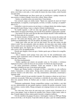 - Morri por você na cruz. Como você pode mostrar que me ama? Se eu estiver
preso, com fome e com sede, e você cuidar do menor dos meus irmãos, estará fazendo
isso para mim.
Soube imediatamente que Deus queria que eu sacrificasse o pedaço restante do
meu mantou e o desse a Huang. Curvei-me e chorei. Disse a Deus:
- Senhor, eu também estou com muita fome. Fome demais.
Um versículo surgiu em minha mente: "Quem nos separará do amor de Cristo?
Será tribulação, ou angústia, ou perseguição, ou fome, ou nudez, ou perigo, ou espada?"
(Rm 8.35.)
Embrulhei o resto do mantou em um lenço e o coloquei dentro das minhas roupas,
para guardá-lo para Huang. A paz e a alegria voltaram imediatamente.
Na manhã seguinte, o café era uma sopa aguada com pouquíssimo macarrão.
Todos demos um pouco para Huang, mas ele não ficou satisfeito e gritou para o guarda:
- Vou morrer! Por que vocês não me dão uma refeição decente? Estão tentando me
matar de fome antes de me executar?
No mesmo instante, o Senhor me disse: "Depressa, tire seu mantou da camisa e dê
para ele." De costas para Huang, parti o pão sobre a sopa. O coração de pedra dele
quebrou-se imediatamente. Ele caiu da cadeira, de joelhos no chão, e chorou. Disse:
- Irmão mais velho, por que você me ama assim? Por que não comeu seu pão
ontem à noite? Sou um assassino, todos me odeiam. Até meus pais, meu irmão, minha
irmã e minha noiva me rejeitaram. Por que você me ama tanto? Não tenho como pagar
sua bondade agora, mas depois que eu morrer e virar um fantasma, vou voltar a esta
cela e servir você, em agradecimento.
Percebi que chegara a hora em que o Senhor queria que eu falasse do evangelho.
Então lhe disse:
- Nós o tratamos assim porque Jesus ama você. Se não acreditássemos nele,
teríamos agido exatamente como os homens da cela 9 fizeram. Agradeça a Deus pelo
Filho dele, Jesus Cristo.
Ele falou imediatamente:
- Senhor, agradeço por amares um pecador como eu. Em pranto, o criminoso
implacável aceitou o amor de Jesus em seu coração. Foi liberto da carga do pecado.
Os outros prisioneiros exultaram. Viram que somente o amor de Deus dá
esperança verdadeira aos que vivem presos pelo pecado.
Depois que Huang recebeu a salvação de Deus, a atmosfera na cela melhorou
muito. Começamos a cantar juntos. Huang estava ansioso para aprender o máximo
possível. Ensinei a ele sobre Jesus - sua vida, ensinamentos, sofrimento, ressurreição e
segunda vinda.
Também o adverti de que suicídio é pecado. Ele começou a chorar ao ouvir isso e
confessou seu pecado. Pediu que eu levantasse o colarinho de sua camisa, onde escon-
dera uma pequena lâmina de barbear para se matar na primeira oportunidade que
surgisse.
Totalmente quebrantado, Huang compartilhou comigo a sua história: o pai dele
era rico, administrador de uma grande empresa e membro do partido comunista. Assim
que concluiu o ensino médio, Huang conseguiu um emprego técnico em uma usina de
energia.
Aos vinte anos, ficou noivo de uma moça que o amava muito. Entretanto ele se
uniu a uma gangue. Logo se afastou do caminho certo. Passou a beber muito, todos os
dias. O grupo saqueava lojas, matava gente inocente e estuprava mulheres.
Um dos membros da gangue foi preso e interrogado. Contou ao DSP que Huang
estava envolvido, e ele foi preso. O pai dele entrou em ação, o juiz foi condescendente,
 