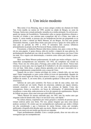 1. Um início modesto
Meu nome é Liu Zhenying, mas os meus amigos cristãos me chamam de Irmão
Yun. Certa manhã, no outono de 1999, acordei na cidade de Bergen, no oeste da
Noruega. Sentia meu coração pulsando, tamanha era a minha animação. Eu estivera pre-
gando em igrejas da Escandinávia. Testemunhei sobre as igrejas domésticas chinesas e
convidei os cristãos a nos unirmos para evangelizar não só a China, mas todas as
nações. E, nessa manhã, as pessoas que me hospedavam haviam me perguntado se eu
gostaria de visitar o túmulo de Marie Monsen, ali em Bergen. Ela fora uma grande
missionária luterana, a quem Deus muito usou para avivar a igreja em várias partes do
meu país no período de 1901 a 1932. O ministério dela exerceu influência
principalmente na porção sul da Província de Henan, minha terra natal.
Fisicamente, a Senhorita Monsen tinha baixa estatura, mas, para o reino de Deus,
ela era uma gigante. A igreja chinesa, além de receber o impacto de suas palavras, foi
profundamente desafiada por sua vida de sacrifício. Seu compromisso com Jesus Cristo
era total. Ela o seguia com determinação, e mostrou como sofrer pelo Senhor e perse-
verar nele.
Deus usou Marie Monsen poderosamente, de modo que muitos milagres, sinais e
maravilhas acompanhavam seu ministério. Em 1932, ela completou sua missão na
China. Nesse ano ela voltou para a Noruega, para cuidar dos pais idosos. Nunca mais
retornou ao nosso país, mas seu legado de fé inabalável e de zelo constante permanece
vivo até hoje. Além disso, a igreja chinesa aprendeu com ela que é necessário ter o
coração completamente comprometido com a causa de Cristo.
Naquele dia eu teria o imenso privilégio de visitar o túmulo dela, em sua terra
natal. Fiquei imaginando se outro crente chinês já tivera tal oportunidade. Quando ela
chegou em nossa região da China, havia poucos cristãos, e a igreja era fraca. Hoje são
milhões de crentes. E, em nome deles, eu pretendia agradecer a Deus pela vida da sua
missionária.
Subimos de carro pelo cemitério. Ele ficava ao lado de uma colina, num vale
estreito cortado por um riacho. Depois de estacionar, andamos por alguns minutos,
tentando encontrar o nome dela em uma das centenas de lápides. Como não
conseguimos, fomos ao escritório, em busca de informações. O administrador não
reconheceu o nome dela, então procurou no livro de registros de sepultamentos. Depois
de folhear um pouco, disse uma coisa que achei difícil de acreditar:
"Marie Monsen foi mesmo enterrada aqui, em 1962, mas faz muitos anos que
ninguém cuida do túmulo dela. Hoje é só um local vazio, sem lápide."
Na cultura chinesa, respeitamos por várias gerações a memória de pessoas que se
tornam notáveis pelos seus feitos. Por isso, jamais imaginei que uma coisa dessas
pudesse acontecer. Os crentes que me acompanhavam explicaram que ainda a tinham
em alta consideração e que a honravam de outras formas, como, por exemplo,
publicando a biografia dela décadas após sua morte. Mesmo com tudo isso, para mim, o
túmulo sem marca era um insulto que deveria ser reparado.
Fiquei profundamente ofendido. Com o coração pesado, disse em tom sério aos
noruegueses que me acompanhavam:
 