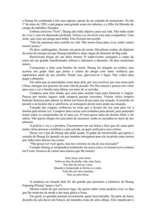 e Huang foi condenado a três anos apenas, apesar de ser culpado de assassinato. No dia
1º de maio de 1983, o pai pagou uma grande soma em suborno, e o filho foi liberado do
campo de trabalhos forçados.
Embora estivesse "livre", Huang não tinha objetivo para sua vida. Não tinha razão
de viver e caiu em depressão profunda. Voltou a se envolver com más companhias. Uma
noite, saiu com um amigo para beber. Eles fizeram um acordo:
"Não há esperança nem sentido na vida. Não temos força para viver, então vamos
morrer juntos."
Os dois, embriagados, fizeram um pacto de morte. Decidiram roubar, do depósito
da usina de energia em que Huang trabalhava, duas cargas de dinamite de 8kg cada.
Resolveram brigar até um deles morrer. O sobrevivente carregaria o corpo do
outro até um grande transformador elétrico e detonaria a dinamite. Os dois morreriam
juntos.
Começaram a lutar com bastões de metal. Huang foi atingido no ombro, mas
acertou um golpe fatal que partiu o crânio do amigo com tanta violência que
esparramou parte do seu cérebro. Vendo isso, apavorou-se e fugiu. Não voltou para
pegar a dinamite.
Ele sabia que as autoridades iriam atrás dele, por isso resolveu sair sem rumo pela
China, entregue aos prazeres de uma vida de pecado. Por fim cansou e pensou em voltar
para casa e ver a família uma última vez antes de se suicidar.
Comprou uma faca afiada, que usou para assaltar lojas para financiar a viagem.
Passou por muitos lugares onde estuprou garotas inocentes. Visitou vários templos
budistas famosos para adorar os ídolos em busca de paz para seu coração. A incursão no
pecado e na luxúria não o satisfizera, só conseguira piorar mais ainda sua situação.
Cansado das viagens, embarcou no trem que o levaria até sua casa para ver a
família pela última vez. Comprou duas caixas com remédios para dormir, pois pretendia
tomar todos os comprimidos de só uma vez. O trem parou antes do destino final, e ele
saltou. Não queria chegar em casa antes de escurecer, então se escondeu no meio de uns
arbustos.
A polícia o viu e o prendeu. Encontraram em sua bolsa a faca que ele usara para
matar várias pessoas e também a carta suicida, na qual confessava seus crimes.
Dessa vez o pai de Huang não pôde ajudar. O golpe de misericórdia que partiu o
coração de Huang foi quando seu pai mandou entregarem para ele na prisão uma camisa
que tinha estes dizeres nas costas:
"Não posso ver você agora, mas nos veremos no dia de sua execução!"
Contudo Huang se arrependera totalmente em nossa cela e se tornara nova criatura
em Cristo. Gostava de cantar uma música que lhe ensinei:
Amo Jesus, amo Jesus.
Todos os dias da minha vida, amo Jesus.
Nos dias de sol eu o amo.
Quando a tempestade se forma eu o amo.
Todo dia em meu caminho,
Sim, eu amo Jesus.
A mudança no coração dele foi tão grande que passamos a chamá-lo de Huang
Enguang (Huang "graça e luz").
Mesmo ciente de que morreria logo, ele queria saber como poderia viver os dias
que lhe restavam de modo a dar mais glória a Jesus.
Em geral, os guardas puniam severamente quem fazia barulho. Na parte de baixo
da porta da cela havia um buraco, do tamanho exato de uma cabeça. Eles mandavam o
 