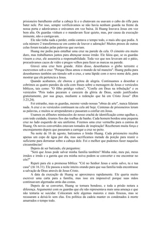 prisioneiro barulhento enfiar a cabeça lá e o chutavam ou usavam o cabo do rifle para
bater nele. Por isso, sempre verificávamos se não havia nenhum guarda na frente da
nossa porta e adorávamos e orávamos em voz baixa. Já Huang louvava Jesus em voz
bem alta. Os guardas vinham e o mandavam ficar quieto, mas, por causa da execução
iminente, não o castigavam.
Ele não tinha nada a perder, então cantava o tempo todo, o mais alto que podia. A
cela número 2 transformou-se em centro de louvor e adoração! Muitos presos de outras
celas foram tocados pelas palavras que ouviam.
Huang me pediu para entalhar uma cruz na parede da cela. O cimento era muito
duro, mas trabalhamos juntos para abençoar nosso irmão. Ele falou que, se os guardas
vissem a cruz, ele assumiria a responsabilidade. Toda vez que nos levavam até o pátio,
procurávamos cacos de vidro e pregos velhos para fazer as marcas na parede.
Gravei uma cruz bem grande. Além disso, desenhamos o globo terrestre e
escrevemos sob a cruz: "Porque Deus amou o mundo de tal maneira". Huang pediu para
desenharmos também um túmulo sob a cruz, e uma lápide com o novo nome dele, para
mostrar que ele pertencia a Jesus.
Quando acabamos, ele chorou e gritou de alegria. Continuamos a desenhar e
cobrimos as quatro paredes da cela com frases sobre a mensagem de Jesus e versículos
bíblicos, tais como: "O filho pródigo voltou", "Confie em Deus na tribulação" e os
versículos "Pois todos pecaram e carecem da glória de Deus, sendo justificados
gratuitamente, por sua graça, mediante a redenção que há em Cristo Jesus" (Rm
3.23,24).
Foi estranho, mas os guardas, mesmo vendo nossas "obras de arte", nunca falaram
nada. A cruz e os versículos continuam na cela até hoje. Centenas de prisioneiros leram
as palavras, e muitos se arrependeram e passaram a confiar em Jesus.
Usamos os alfinetes minúsculos do nosso crachá de identificação como agulhas e,
com todo cuidado, tiramos fios das toalhas de banho. Cada homem bordou uma pequena
cruz no lado esquerdo de seu uniforme. Fizemos uma cruz vermelha para a camisa de
Huang. Os novos convertidos estavam tomados de inspiração! Receberam muita força e
encorajamento depois que passaram a carregar a cruz no peito.
Na noite de 16 de agosto, batizamos o Irmão Huang. Cada prisioneiro recebia
apenas um copo de água por dia, mas sacrificamos metade da porção para reunir o
suficiente para derramar sobre a cabeça dele. Foi o melhor que pudemos fazer naquelas
circunstâncias!
Depois de ser batizado, ele perguntou:
"Será que Jesus pode salvar minha família também? Minha mãe, meu pai, meus
irmãos e irmãs e a garota que era minha noiva podem se converter e me encontrar no
céu?"
Repeti para ele a promessa bíblica: "Crê no Senhor Jesus e serás salvo, tu e tua
casa" (At 16.31). Ele passou a noite inteira orando para que sua família toda encontrasse
a salvação de Deus através de Jesus Cristo.
A data da execução de Huang se aproximava rapidamente. Ele queria muito
escrever uma carta para a família, mas isso era impossível porque suas mãos
continuavam algemadas atrás das costas.
Depois de se converter, Huang se tornara bondoso, e toda a prisão notara a
diferença. Argumentei com os guardas que ele não representava mais uma ameaça e que
não tentaria se suicidar. Colocaram nele algemas maiores e mais frouxas, mas se
recusaram a deixá-lo sem elas. Era política da cadeia manter os condenados à morte
amarrados o tempo todo.
 