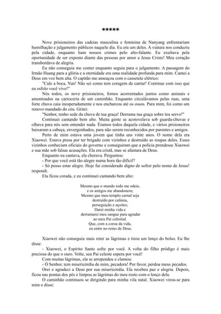 *****
Nove prisioneiros das cadeias masculina e feminina de Nanyang enfrentariam
humilhação e julgamento públicos naquele dia. Eu era um deles. A viatura nos conduziu
pela cidade, enquanto liam nossos crimes pelo alto-falante. Eu exultava pela
oportunidade de ser exposto diante das pessoas por amor a Jesus Cristo! Meu coração
transbordava de alegria.
Eu não conseguia me conter enquanto seguia para o julgamento. A passagem do
Irmão Huang para a glória e a eternidade era uma realidade profunda para mim. Cantei a
Deus em voz bem alta. O capitão me ameaçou com o cassetete elétrico:
"Cale a boca, Yun! Não sei como tem coragem de cantar! Continue com isso que
eu esfolo você vivo!"
Nós todos, os nove prisioneiros, fomos acorrentados juntos como animais e
amontoados na carroceria de um caminhão. Enquanto circulávamos pelas ruas, uma
forte chuva caiu inesperadamente e nos encharcou até os ossos. Para mim, foi como um
renovo mandado do céu. Gritei:
"Senhor, tenho sede da chuva de tua graça! Derrama tua graça sobre teu servo!"
Continuei cantando bem alto. Muita gente se acotovelava sob guarda-chuvas e
olhava para nós sem entender nada. Éramos todos daquela cidade, e vários prisioneiros
baixaram a cabeça, envergonhados, para não serem reconhecidos por parentes e amigos.
Perto de mim estava uma jovem que tinha uns vinte anos. O nome dela era
Xiaowei. Estava presa por ter brigado com vizinhos e destruído as roupas deles. Esses
vizinhos conheciam oficiais do governo e conseguiram que a polícia prendesse Xiaowei
e sua mãe sob falsas acusações. Ela era cristã, mas se afastara de Deus.
Enquanto eu cantava, ela chorava. Perguntou:
- Por que você está tão alegre numa hora tão difícil?
- Só posso estar alegre. Hoje fui considerado digno de sofrer pelo nome de Jesus!
respondi.
Ela ficou corada, e eu continuei cantando bem alto:
Mesmo que o mundo todo me odeie,
e os amigos me abandonem;
Mesmo que meu templo carnal seja
destruído por calúnia,
perseguição e açoites;
Darei minha vida e
derramarei meu sangue para agradar
ao meu Pai celestial.
Que, com a coroa da vida,
eu entre no reino de Deus.
Xiaowei não conseguiu mais reter as lágrimas e tirou um lenço do bolso. Eu lhe
disse:
- Xiaowei, o Espírito Santo sofre por você. A volta do filho pródigo é mais
preciosa do que o ouro. Volte, seu Pai celeste espera por você!
Com muitas lágrimas, ela se arrependeu e clamou:
- Ó Senhor, tem misericórdia de mim, pecadora! Por favor, perdoa meus pecados.
Orei e agradeci a Deus por sua misericórdia. Ela recebeu paz e alegria. Depois,
ficou nas pontas dos pés e limpou as lágrimas do meu rosto com o lenço dela.
O caminhão continuou se dirigindo para minha vila natal. Xiaowei virou-se para
mim e disse:
 