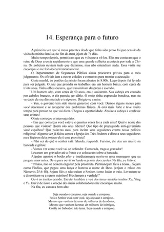 14. Esperança para o futuro
A primeira vez que vi rneus parentes desde que tinha sido preso foi por ocasião da
visita da minha família, no fim do meu jejum de 74 dias.
Muito tempo depois, permitiram que eu voltasse a vê-los. Eles me contaram que o
reino de Deus crescia rapidamente e que uma grande colheita acontecia por toda a Chi-
na. Os policiais ouviam tudo que dizíamos, mas não entendiam nada. Essa visita me
encorajou e me fortaleceu tremendamente.
O Departamento de Segurança Pública ainda procurava provas para o meu
julgamento. Os oficiais iam a outras cidades e comarcas para montar a acusação.
Certa manhã, os portões da prisão foram abertos às 8:00h. Logo depois fui levado
para ser julgado. O juiz que presidia os trabalhos era um homem baixo, com cerca de
trinta anos. Tinha olhos escuros, que transmitiam desprezo e aversão.
Um homem alto, com cerca de 50 anos, era o assistente. Sua cabeça era coroada
por cabelos brancos, e ele parecia ser sábio. O rosto tinha expressão bondosa, mas na
verdade ele era dissimulado e traiçoeiro. Dirigiu-se a mim:
- Yun, o governo tem sido muito generoso com você. Demos alguns meses para
você descansar e se recuperar dos problemas físicos. Já está mais forte e teve muito
tempo para pensar no que vai dizer. Chegou a oportunidade. Abaixe a cabeça e confesse
seus crimes!
O juiz começou o interrogatório:
- Em que comarcas você esteve e quantas vezes foi a cada uma? Qual o nome das
pessoas que visitou? Quem são seus líderes? Que tipo de propaganda anti-governista
você espalhou? Que palavras usou para incitar seus seguidores contra nossa política
religiosa? Alguma vez já falou contra a Igreja dos Três Poderes e disse a seus seguidores
para fugirem dela porque ela é uma prostituta?
- Não sei do quê o senhor está falando, respondi. Furioso, ele deu um murro na
bancada e gritou:
- Vamos ver como você vai se defender. Camarada, traga o gravador!
Levaram um gravador até a frente e o colocaram sobre a bancada.
Alguém apertou o botão play e imediatamente ouviu-se uma mensagem que eu
pregara anos antes. Dava para ouvir ao fundo o pranto dos crentes. Na fita, eu falava:
"Irmãos, não se deixem enganar pela prostituta. Permaneçam fiéis a Jesus... Sejam
como Finéias, que pegou uma lança e honrou o nome de Deus (vejam o relato em
Números 25.6-18). Sejam fiéis e não traiam o Senhor, como Judas o traiu. Levantem-se
e disponham-se a serem mártires! Proclamem a verdade!"
Ouvi os irmãos orando. Escutei também a voz dos meus amados irmãos Xu, Ying
e Yu. Ouvir de novo a oração dos meus colaboradores me encorajou muito.
Na fita, eu cantava bem alto:
Seja ousado e corajoso, seja ousado e corajoso,
Pois o Senhor está com você, seja ousado e corajoso.
Mesmo que venham dezenas de milhares de demônios,
Mesmo que venham dezenas de milhares de inimigos,
Confie no Salvador, não tema. Seja ousado e corajoso.
 