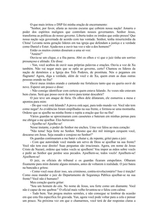 O que mais irritou o DSP foi minha oração de encerramento:
"Senhor, por favor, afasta as nuvens escuras que cobrem nossa nação! Amarra o
poder dos espíritos malignos que controlam nossos governantes. Senhor Jesus,
transforma as políticas do nosso governo. Liberta todos os irmãos que estão presos! Que
nossa nação seja governada de acordo com tua vontade. Senhor, tenha misericórdia da
China! Levanta nesta geração líderes em tua igreja que defendam a justiça e a verdade
como Daniel e Ester. Ajuda-nos a ouvir tua voz e não a dos homens!"
Então os muitos crentes disseram a uma só voz:
"Amém!"
Ouviu-se um clique, e a fita parou. Abri os olhos e vi que o juiz tinha um sorriso
presunçoso e afetado. Ele disse:
- Yun, você acabou de ouvir suas próprias palavras e orações. Ouviu a voz de Xu
também. Não vai negar mais que se opõe ao governo, certo? Chamou os líderes da
nação de demônios e a Igreja dos Três Poderes, de prostituta. Nós o pegamos em
flagrante! Agora, diga a verdade, além de você e de Xu, quem eram as duas outras
pessoas orando na fita?
Ouvir meus irmãos orando e cantando me fortaleceu tanto que eu queria ouvir de
novo. Esperei um pouco e disse:
- Não consigo identificar com certeza quem estava falando. As vozes não estavam
bem claras. Será que posso ouvir de novo para tentar descubrir?
O juiz teve um ataque de fúria. Os olhos dele dilataram, ele esmurrou a mesa e
apontou para mim:
- Do que você está falando? A prova está aqui, para todo mundo ver. Você não tem
como negar! As evidências foram empilhadas na sua frente, e formou-se uma montanha.
Ordeno que se ajoelhe na minha frente e repita a oração que fez na fita!
Vários guardas se aproximaram com cassetetes e bateram em minhas pernas para
me obrigar a me ajoelhar. Eles berravam:
- Ajoelhe-se! Ajoelhe-se!
Nesse instante, o poder do Senhor me encheu. Uma voz falou ao meu coração:
"Não tema! Seja forte no Senhor. Mesmo que dez mil inimigos cerquem você,
descanse em Jesus. Seja ousado e corajoso no Senhor!"
Os guardas continuaram a me bater e chutar e, de repente, gritei para o juiz:
- Com que autoridade você manda um servo de Deus se ajoelhar na sua frente?
Você não tem esse direito! Suas perguntas são irracionais. Agora, em nome de Jesus
Cristo de Nazaré, ordeno que todos vocês se ajoelhem! Vou impor as mãos sobre vocês
e pedir ao Senhor que perdoe seus pecados. Ajoelhem-se, todos vocês! Ajoelhem-se!
Ajoelhem-se!
O juiz, os oficiais do tribunal e os guardas ficaram estupefatos. Olharam
fixamente para mim durante alguns minutos, antes de voltarem à realidade. O juiz bateu
na bancada e gritou:
- Como você ousa dizer isso, seu criminoso, contra-revolucionário? Isso é traição!
Como ousa mandar o juiz do Departamento de Segurança Pública ajoelhar-se na sua
frente? Você não é humano?
Meu coração queria gritar:
"Sou um homem do céu. No nome de Jesus, sou forte como um diamante. Você
não é capaz de me quebrar." O oficial mais velho levantou-se e falou com calma:
- Tudo bem. Yun pregou muitos sermões, e não consegue se lembrar da ocasião
em que esta fita específica foi gravada. Yun, agora você pode voltar para a cela e pensar
um pouco. Na próxima vez em que o chamarmos, você terá de dar respostas claras a
 