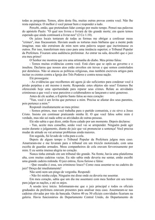 todas as perguntas. Temos, além desta fita, muitas outras provas contra você. Não lhe
resta esperança. O melhor é você pensar bem e responder a tudo.
Percebi, então, que pretendiam lidar comigo por muito tempo. Pensei nas palavras
do apóstolo Paulo: "O qual nos livrou e livrará de tão grande morte; em quem temos
esperado que ainda continuará a livrar-nos" (2 Co 1.10).
Os juízes locais tentaram de todas as formas me obrigar a confessar meus
"crimes", mas fracassaram. Haviam usado as torturas mais bárbaras que a mente pode
imaginar, mas não extraíram de mim nem uma palavra sequer que incriminasse os
outros. Por isso, transferiram meu caso para uma instância superior, o Tribunal Popular
da Prefeitura. Fixaram uma audiência preliminar. Ao entrar na sala, descobri que o juiz
era meu primo!
O Senhor me mostrou que era uma artimanha do diabo. Meu primo falou:
- Temos muitas evidências contra você. Está claro que se opôs ao governo e o
insultou. Declarou que nossos atos estão envoltos em trevas e que somos controlados
por demônios. Não só atacou as políticas religiosas, mas também escreveu artigos para
incitar os crentes contra a Igreja dos Três Poderes e contra nossa nação.
Ele prosseguiu:
- As evidências que recolhemos até agora já são suficientes para condenar você à
prisão perpétua e até mesmo à morte. Responda: estes objetos são seus? Estamos lhe
oferecendo hoje uma oportunidade para reparar seus crimes. Relate as atividades
criminosas a que você e seus parceiros e colaboradores se lançaram e serei generoso.
Antes de ele acabar, o Espírito Santo falou ao meu coração:
"Yun, você é um levita que pertence a mim. Precisa se afastar dos seus parentes,
pois pertence a mim."
Respondi imediatamente ao meu primo:
- Somos primos, mas você trabalha para o partido comunista, e eu sirvo a Jesus
Cristo. Insisto em continuar praticando minha fé. O que você falou sobre mim é
verdade, mas não sei nada sobre as atividades de outras pessoas.
Ele não sabia o que dizer, então ficou calado por um momento. Depois declarou:
- Yun, aceite meu conselho, senão você vai se arrepender. Ninguém pode agir
assim durante o julgamento, diante do juiz que vai pronunciar a sentença! Você precisa
mudar de atitude ou vai arrumar problemas ainda maiores.
Em seguida, fui levado de volta para a cela.
Depois de algum tempo o Tribunal Popular da Prefeitura julgou meu caso.
Amarraram-me e me levaram para o tribunal em um triciclo motorizado, com uma
escolta de guardas armados. Meus companheiros de cela oravam fervorosamente por
mim. E eu sentia imensa alegria no coração.
Nunca tinha entrado em um tribunal tão grande. Na frente, havia uma plataforma
alta, com muitas cadeiras vazias. Eu não sabia onde deveria me sentar, então escolhi
uma grande cadeira redonda. O juiz entrou, ficou furioso e falou:
- Que ousadia é essa, seu criminoso louco? Como ousa assentar-se na cadeira do
juiz? Desça daí imediatamente!
Não senti nem um pingo de vergonha. Respondi:
- Não foi minha culpa. Ninguém me disse onde eu deveria me assentar.
Em meu coração, sabia que um dia me assentarei com meu Senhor em seu trono
para julgar as nações, e até os anjos.
A sessão teve início. Informaram-me que o juiz principal e todos os oficiais
graduados da prefeitura estavam presentes para analisar meu caso. Assentaram-se nas
cadeiras elevadas por trás da bancada. Outros 40 ou 50 oficiais convidados ficariam na
galeria. Havia funcionários do Departamento Central Unido, do Departamento de
 