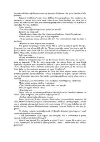 Segurança Pública, do Departamento de Assuntos Religiosos e da Igreja Patriótica Três
Poderes.
Todas as "evidências" contra mim - Bíblias, livros evangélicos, fitas e cadernos de
anotações - estavam sobre uma mesa. Além desses, havia também uma carta que o
Irmão Xu escrevera para mim, me nomeando para liderar o ministério no sul de Henan e
em toda a Província de Hubei.
O juiz inquiriu:
- Yun, esses objetos desprezíveis pertencem a você?
Levantei-me e respondi:
- Não são desprezíveis, não. São objetos santificados ao Deus todo-poderoso.
Ele não entendeu o que eu quis dizer e perguntou:
- O que quer que sejam, são seus, não são? Não senti nem um pingo de medo e
repliquei:
- Gostaria de olhar de perto para ter certeza.
Um guarda me entregou minha Bíblia. Abri-a e olhei a parte de dentro da capa.
Estava escrito, com a letra do Irmão Xu: "Bem-aventurados os que têm fome e sede de
justiça, porque serão fartos" (Mt 5.6). Ele tinha escrito e datado no dia em que me deu a
Bíblia. Meu nome e minha assinatura constavam da mesma página.
Falei para o juiz:
- Esta é minha Bíblia de estudo.
Então me entregaram meu livro de devocionais diários, Mananciais no Deserto,
para eu examinar. Vê-lo foi como reencontrar um amigo depois de uma longa
separação. Segurei-o perto do coração, abri-o e vi que o versículo daquele dia era João
19.11: "Respondeu Jesus: Nenhuma autoridade terias sobre mim, se de cima não te
fosse dada; por isso, quem me entregou a ti maior pecado tem".
Eu sabia que era uma promessa de Deus para mim naquele exato momento.
Entendia que tinha de me submeter à vontade do Senhor e me dispor a seguir o caminho
que ele determinara para mim. Sem medo, apontei para tudo que estava sobre a mesa e
declarei:
- Senhor juiz, não preciso olhar todos os objetos. Reconheço que é tudo meu.
Minha atitude agradou a todos. O juiz disse:
- Vou colocar uma fita para você ouvir. Ouça com atenção.
Ouvi por alguns minutos e falei:
- E a minha voz.
O juiz então me pressionou para lhe dar informações sobre os colaboradores e os
outros líderes. Respondi, com o maior respeito possível:
- Senhor, não sei nada sobre essas pessoas.
Houve um recesso de trinta minutos. Disseram-me que anunciariam a sentença na
volta. O DSP havia me dito que eu seria condenado à morte ou à prisão perpétua. Pensei
que a sentença seria de pelo menos oito anos, porque obreiros que trabalhavam sob
minha liderança haviam sido condenados a penas que variavam de cinco a oito anos de
prisão.
Os oficiais voltaram apressados para o tribunal e tomaram seus lugares. Fiquei
espantado quando o juiz anunciou:
- Yun, consideramos você culpado das acusações. Nós o condenamos a quatro
anos de prisão com trabalhos forçados!
Quatro anos apenas! Eu mal podia acreditar! Exultei, porque Deus estava me
dando esperança de um ministério futuro por toda a China. O Senhor tinha mais serviço
para mim!
 