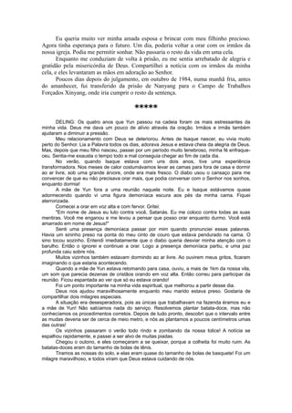 Eu queria muito ver minha amada esposa e brincar com meu filhinho precioso.
Agora tinha esperança para o futuro. Um dia, poderia voltar a orar com os irmãos da
nossa igreja. Podia me permitir sonhar. Não passaria o resto da vida em uma cela.
Enquanto me conduziam de volta à prisão, eu me sentia arrebatado de alegria e
gratidão pela misericórdia de Deus. Compartilhei a notícia com os irmãos da minha
cela, e eles levantaram as mãos em adoração ao Senhor.
Poucos dias depois do julgamento, em outubro de 1984, numa manhã fria, antes
do amanhecer, fui transferido da prisão de Nanyang para o Campo de Trabalhos
Forçados Xinyang, onde iria cumprir o resto da sentença.
*****
DELING: Os quatro anos que Yun passou na cadeia foram os mais estressantes da
minha vida. Deus me dava um pouco de alívio através da oração. Irmãos e irmãs também
ajudaram a diminuir a pressão.
Meu relacionamento com Deus se deteriorou. Antes de Isaque nascer, eu vivia muito
perto do Senhor. Lia a Palavra todos os dias, adorava Jesus e estava cheia da alegria de Deus.
Mas, depois que meu filho nasceu, passei por um período muito tenebroso, minha fé enfraque-
ceu. Sentia-me exausta o tempo todo e mal conseguia chegar ao fim de cada dia.
No verão, quando Isaque estava com uns dois anos, tive uma experiência
transformadora. Nos meses de calor costumávamos levar as camas para fora de casa e dormir
ao ar livre, sob uma grande árvore, onde era mais fresco. O diabo usou o cansaço para me
convencer de que eu não precisava orar mais, que podia conversar com o Senhor nos sonhos,
enquanto dormia!
A mãe de Yun fora a uma reunião naquela noite. Eu e Isaque estávamos quase
adormecendo quando vi uma figura demoníaca escura aos pés da minha cama. Fiquei
aterrorizada.
Comecei a orar em voz alta e com fervor. Gritei:
"Em nome de Jesus eu luto contra você, Satanás. Eu me coloco contra todas as suas
mentiras. Você me enganou e me levou a pensar que posso orar enquanto durmo. Você está
amarrado em nome de Jesus!"
Senti uma presença demoníaca passar por mim quando pronunciei essas palavras.
Havia um sininho preso na ponta do meu cinto de couro que estava pendurado na cama. O
sino tocou sozinho. Entendi imediatamente que o diabo queria desviar minha atenção com o
barulho. Então o ignorei e continuei a orar. Logo a presença demoníaca partiu, e uma paz
profunda caiu sobre nós.
Muitos vizinhos também estavam dormindo ao ar livre. Ao ouvirem meus gritos, ficaram
imaginando o que estaria acontecendo.
Quando a mãe de Yun estava retomando para casa, ouviu, a mais de 1km da nossa vila,
um som que parecia dezenas de cristãos orando em voz alta. Então correu para participar da
reunião. Ficou espantada ao ver que só eu estava orando!
Foi um ponto importante na minha vida espiritual, que melhorou a partir desse dia.
Deus nos ajudou maravilhosamente enquanto meu marido estava preso. Gostaria de
compartilhar dois milagres especiais.
A situação era desesperadora, pois as únicas que trabalhavam na fazenda éramos eu e
a mãe de Yun! Não sabíamos nada do serviço. Resolvemos plantar batata-doce, mas não
conhecíamos os procedimentos corretos. Depois de tudo pronto, descobri que o intervalo entre
as mudas deveria ser de cerca de meio metro, e nós as plantamos a poucos centímetros umas
das outras!
Os vizinhos passaram o verão todo rindo e zombando da nossa tolice! A notícia se
espalhou rapidamente, e passei a ser alvo de muitas piadas.
Chegou o outono, e eles começaram a se queixar, porque a colheita foi muito ruim. As
batatas-doces eram do tamanho de bolas de tênis.
Tiramos as nossas do solo, e elas eram quase do tamanho de bolas de basquete! Foi um
milagre maravilhoso, e todos viram que Deus estava cuidando de nós.
 