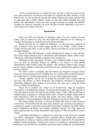 "Vocês precisam honrar essa mulher de Deus! Vou dar a vocês um prazo de dois
anos para construírem um túmulo e uma lápide em memória de Marie Monsen. Se não
fizerem isso, vou dar um jeito de arrumar uns irmãos chineses para virem a pé da China
até aqui para que o façam! Muitos crentes no meu país sabem trabalhar bem com
pedras. Eles aprenderam o ofício nos anos em que estiveram em campos de trabalhos
forçados por causa do evangelho. Se vocês não dão a devida importância, eles terão o
maior prazer de vir fazer o serviço!"
*******
Nasci em 1958, ano bissexto no calendário chinês. Eu sou o quarto de cinco
irmãos. Vim ao mundo em uma vila rural tradicional, chamada Liu Lao Zhuang, na
Comarca de Nanyang, no sul da Província de Henan na China.
Henan tem mais de cem milhões de habitantes - é a província mais populosa do
país. A despeito disso, havia muito espaço quando eu era criança - várias colinas a
escalar e árvores para subir. A vida era difícil, mas eu me lembro de me divertir bastante
na minha infância.
Nossa vila tinha 600 habitantes, e todos trabalhavam no campo. E assim até hoje.
Não houve muitas mudanças por lá. Plantávamos principalmente batata, milho e trigo.
Além disso, cultivávamos repolho e algumas raízes comestíveis.
Morávamos numa casa simples, de barro, com o telhado de palha. A chuva sempre
dava um jeito de encontrar buracos no telhado e, no inverno, o vento gelado
normalmente soprava pelas frestas das paredes. Não tínhamos dinheiro para comprar
carvão. Assim, quando a temperatura caía abaixo de zero, queimávamos palha de milho
para nos aquecer.
No verão, o calor e a umidade eram tão intensos que ninguém conseguia dormir
dentro da casa, pois quase não era ventilada. Por isso, arrastávamos as camas para fora e
nos juntávamos aos vizinhos para dormir ao ar livre, numa temperatura amena.
"Henan" significa "sul do rio". O grande Rio Amarelo corta a região norte da
província. Há séculos, as cheias frequentes vêm infligindo sofrimento às populações
ribeirinhas. Sabíamos disso quando eu era criança, mas, para nós, o norte de Henan
ficava a milhões de quilômetros.
Nossa vila se aninhava nas colinas ao sul da província, longe de inundações
devastadoras e de influências externas. Nossa única preocupação era a safra seguinte. A
vida toda girava em torno do ciclo de arar, plantar, regar e colher. Meu pai dizia que o
trabalho árduo só produzia o suficiente para comer. A labuta no campo exigia todas as
mãos disponíveis, então fui convocado para ajudar, com meus irmãos e irmãs, desde
bem pequeno. Como consequência, não pude frequentar a escola por muito tempo.
Nas outras regiões da China, os nativos de Henan têm fama de serem teimosos
como mulas. Talvez tenha sido por causa dessa teimosia que a província não abraçou o
cristianismo quando os primeiros missionários protestantes chegaram, em 1884. Muitos
deles trabalharam em Henan sem alcançar resultados visíveis. Em 1922, depois de
quase quarenta anos de esforço missionário, havia apenas 12.400 convertidos em toda a
região.
A sociedade ridicularizava e condenava ao ostracismo os que aceitavam a religião
dos "diabos estrangeiros". Frequentemente a oposição adotava atitudes mais violentas.
Espancavam os cristãos. E muitos crentes morreram por causa da fé. Os missionários
também foram perseguidos. Grande parte do povo os considerava ferramentas do im-
perialismo e do colonialismo. Acreditava que haviam sido enviados por seus países para
 