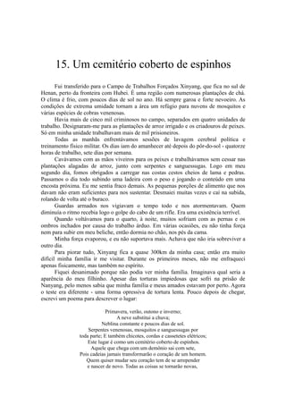 15. Um cemitério coberto de espinhos
Fui transferido para o Campo de Trabalhos Forçados Xinyang, que fica no sul de
Henan, perto da fronteira com Hubei. É uma região com numerosas plantações de chá.
O clima é frio, com poucos dias de sol no ano. Há sempre garoa e forte nevoeiro. As
condições de extrema umidade tornam a área um refúgio para nuvens de mosquitos e
várias espécies de cobras venenosas.
Havia mais de cinco mil criminosos no campo, separados em quatro unidades de
trabalho. Designaram-me para as plantações de arroz irrigado e os criadouros de peixes.
Só em minha unidade trabalhavam mais de mil prisioneiros.
Todas as manhãs enfrentávamos sessões de lavagem cerebral política e
treinamento físico militar. Os dias iam do amanhecer até depois do pôr-do-sol - quatorze
horas de trabalho, sete dias por semana.
Cavávamos com as mãos viveiros para os peixes e trabalhávamos sem cessar nas
plantações alagadas de arroz, junto com serpentes e sanguessugas. Logo em meu
segundo dia, fomos obrigados a carregar nas costas cestos cheios de lama e pedras.
Passamos o dia todo subindo uma ladeira com o peso e jogando o conteúdo em uma
encosta próxima. Eu me sentia fraco demais. As pequenas porções de alimento que nos
davam não eram suficientes para nos sustentar. Desmaiei muitas vezes e caí na subida,
rolando de volta até o buraco.
Guardas armados nos vigiavam o tempo todo e nos atormentavam. Quem
diminuía o ritmo recebia logo o golpe do cabo de um rifle. Era uma existência terrível.
Quando voltávamos para o quarto, à noite, muitos sofriam com as pernas e os
ombros inchados por causa do trabalho árduo. Em várias ocasiões, eu não tinha força
nem para subir em meu beliche, então dormia no chão, nos pés da cama.
Minha força evaporou, e eu não suportava mais. Achava que não iria sobreviver a
outro dia.
Para piorar tudo, Xinyang fica a quase 300km da minha casa; então era muito
difícil minha família ir me visitar. Durante os primeiros meses, não me enfraqueci
apenas fisicamente, mas também no espírito.
Fiquei desanimado porque não podia ver minha família. Imaginava qual seria a
aparência do meu filhinho. Apesar das torturas impiedosas que sofri na prisão de
Nanyang, pelo menos sabia que minha família e meus amados estavam por perto. Agora
o teste era diferente - uma forma opressiva de tortura lenta. Pouco depois de chegar,
escrevi um poema para descrever o lugar:
Primavera, verão, outono e inverno;
A neve substitui a chuva;
Neblina constante e poucos dias de sol.
Serpentes venenosas, mosquitos e sanguessugas por
toda parte; E também chicotes, cordas e cassetetes elétricos;
Este lugar é como um cemitério coberto de espinhos.
Aquele que chega com um demônio sai com sete,
Pois cadeias jamais transformarão o coração de um homem.
Quem quiser mudar seu coração tem de se arrepender
e nascer de novo. Todas as coisas se tornarão novas,
 