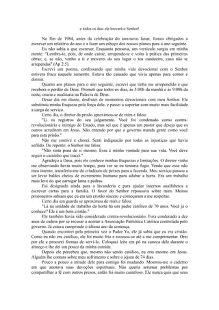 e todos os dias ele louvará o Senhor!
No fim de 1984, antes da celebração do ano-novo lunar, fomos obrigados a
escrever um relatório do ano e a fazer um esboço dos nossos planos para o ano seguinte.
Eu não sabia o que escrever. Enquanto pensava, um versículo surgiu em minha
mente: "Lembra-te, pois, de onde caíste, arrepende-te e volta à prática das primeiras
obras; e, se não, venho a ti e moverei do seu lugar o teu candeeiro, caso não te
arrependas" (Ap 2.5).
Escrevi um poema, confessando que minha vida devocional com o Senhor
estivera fraca naquele semestre. Estava tão cansado que vivia apenas para comer e
dormir.
Quanto aos planos para o ano seguinte, escrevi que tinha me arrependido e que
recebera o perdão de Deus. Prometi que todos os dias, às 5:00h da manhã e às 9:00h da
noite, oraria e meditaria na Palavra de Deus.
Desse dia em diante, desfrutei de momentos devocionais com meu Senhor. Ele
substituiu minha fraqueza pela força dele, e passei a suportar com muito mais facilidade
a carga de serviço.
Certo dia, o diretor da prisão aproximou-se de mim e falou:
"Li os registros do seu julgamento. Você foi condenado como contra-
revolucionário e inimigo do Estado, mas sei que é apenas um pastor que deseja que os
outros acreditem em Jesus. Não entendo por que o governo manda gente como você
para esta prisão."
Não me contive e chorei. Senti indignação por todas as injustiças que havia
sofrido. De repente, o Senhor me falou:
"Não sinta pena de si mesmo. Essa é minha vontade para sua vida. Você deve
seguir o caminho que tracei."
Agradeço a Deus, pois ele conhece minhas fraquezas e limitações. O diretor vinha
me observando havia muito tempo, para ver se eu tentaria fugir. Vendo que esse não
meu intento, transferiu-me do criadouro de peixes para a fazenda. Meu serviço passou a
ser levar baldes cheios de excremento humano para adubar a horta. Era um trabalho
mais leve do que carregar lama e pedras.
Fui designado ainda para a lavanderia e para ajudar internos analfabetos a
escrever cartas para a família. O favor do Senhor repousava sobre mim. Muitos
prisioneiros sabiam que eu era um cristão sincero e começaram a me respeitar.
Certo dia um guarda se aproximou de mim e falou:
"Lá na unidade de trabalho da horta há um padre católico de 70 anos. Você já o
conhece? Ele é um bom cristão."
Ele também havia sido considerado contra-revolucionário. Fora condenado a dez
anos de cadeia por se recusar a aceitar a Associação Patriótica Católica controlada pelo
governo. Já estava cumprindo o último ano da sentença.
Quando encontrei pela primeira vez o Padre Yu, ele já sabia que eu era cristão.
Como eu não era católico, ele foi muito frio e recusou-se até a me cumprimentar. Orei
por ele e procurei formas de servi-lo. Coloquei leite em pó na caneca dele durante o
almoço e lhe dei um pouco da minha comida.
Depois ele percebeu que, mesmo não sendo católico, eu cria mesmo em Jesus.
Alguém lhe contara sobre meu sofrimento e sobre o jejum de 74 dias.
Pouco a pouco a atitude dele para comigo foi mudando. Mostrou-me o caderno
em que anotava suas devoções espirituais. Não queria arrumar problemas por
compartilhar a fé com outros presos, então foi muito cauteloso. Ele nunca quis que seus
 
