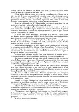 amigos católicos lhe levassem uma Bíblia, com medo de arrumar confusão, então
sobrevivera todo o tempo sem a Palavra de Deus.
Minha família tinha permissão para me visitar esporadicamente. Cada um que ia
dava um jeito de passar porções da Bíblia escondida entre o alimento e os presentes.
Certa ocasião minha esposa levou um pão que ela fizera especialmente para mim. O
presente era precioso mesmo – ela escondeu páginas da Bíblia dentro do pão! Uma
outra vez, colocou páginas dentro de um pacote de macarrão instantâneo.
Emprestei minhas páginas da Bíblia ao padre, e nossa amizade cresceu. Ele era
muito culto, lia e falava latim, hebraico, inglês e chinês antigo.
Depois que saiu da prisão, Yu visitou minha casa. Nossos obreiros o acolheram
com carinho e lhe deram Bíblias para distribuir aos católicos. Desfrutaram de gostosa
comunhão. Nessa época, o Padre Yu foi promovido e tornou-se bispo da igreja católica
secreta. Ele ama a Deus de verdade.
O Senhor abriu muitas portas para o testemunho do evangelho. Também estava
em Xinyang um homem chamado Shi Zhou Ba. Ele fora enviado aos oito anos de idade
para um grande monastério budista, onde estudou até se tornar monge.
Era exímio calígrafo e mestre de kungfu. Certo dia, estava no mercado e um
batedor de carteiras roubou o dinheiro dele. Irado, usou seu conhecimento da arte
marcial para atacar o ladrão. O rapaz caiu morto.
Cientes da habilidade de Shi na luta, vários oficiais armados do DSP o cercaram e
o espancaram sem piedade. Shi se defendeu e feriu alguns oficiais. Por fim, um policial
quebrou o braço dele com o cano de uma espingarda e conseguiu dominá-lo. O
espancamento foi tão violento que quase o mataram. Acabaram enviando-o para o
Campo de Trabalhos Forçados Xinyang.
Muitos homens na prisão pediam a Shi para ensinar-lhes a doutrina budista.
Alguns dos mais jovens tentavam adorá-lo e pediam que ele lhes ensinasse kungfu.
Eu sentia em meu coração um peso muito grande para compartilhar o evangelho
com ele. Uma noite nos encontramos. Falei com ele e, na mesma hora, ele se arrependeu
dos seus pecados, aceitou Jesus e nasceu de novo. Pegou os livros budistas, os amuletos
e os talismãs e me pediu para destruir tudo.
Muitos prisioneiros vinham de lares destruídos. Eu compartilhava a mensagem
com eles, e alguns dedicaram a vida para seguir a Jesus. Batizávamos os novos
convertidos no tanque dos peixes. Dois deles, os irmãos Xi e Sun, tornaram-se cristãos
firmes. Depois de solto, o Irmão Xi tornou-se pastor.
No Natal de 1985, os irmãos Shen e An foram me visitar em nome das igrejas
domésticas. O Natal é uma data particularmente dura para os crentes presos. Éramos
forçados a trabalhar duro enquanto desejávamos celebrar o nascimento do Senhor Jesus
com nossos irmãos e irmãs.
Quando os irmãos chegaram, eu estava trabalhando no campo, carregando
excremento. As autoridades mandaram que eles fossem embora, mas os dois tinham
vindo de muito longe para me ver, então esperaram do lado de fora do portão.
Alguém me falou sobre meus dois visitantes, e corri ao escritório da prisão.
Normalmente os prisioneiros só podem receber visitas na sala de recepção, mas, como
eu tinha boa reputação, fui até o diretor e lhe disse:
"Dois parentes vieram lá da minha cidade para me ver! Foram obrigados a esperar
lá fora, mas precisam ir ao banheiro. O senhor permite que eles entrem no pátio e usem
o banheiro? Se o senhor autorizar, eu posso ir até lá com eles para conversarmos um
pouquinho."
É incrível, mas o diretor autorizou!
 