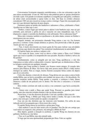 Conversamos livremente enquanto caminhávamos, e eles me colocaram a par do
que estava acontecendo. O ano de 1985 havia sido poderoso para as igrejas domésticas
em todo o país. Um grande avivamento espalhara o evangelho por toda parte, e milhares
de almas eram acrescentadas à igreja todos os dias. Até hoje os cristãos chineses
consideram 1985 um ano crucial no avanço contra o inimigo. Fiquei tão encorajado pelo
que ouvi que derramei lágrimas de pura alegria.
Entramos juntos no prédio dos banheiros e adoramos a Deus, celebrando o Natal.
Ajoelhei-me no chão sujo e orei:
"Senhor, o único lugar que temos para te adorar é este banheiro sujo, mas sei que
entendes, pois deixaste a glória do céu e nasceste em uma manjedoura suja. Tu te
dispuseste a seguir o caminho da obediência e do sofrimento. Nós te adoramos hoje!"
Meus dois visitantes também se ajoelharam e, de mãos dadas, oramos ao Senhor e
encorajamos uns aos outros.
Naquele instante, um prisioneiro chamado Yong entrou e nos viu. Era homem
perverso e violento. Como sempre delatava os presos, fora promovido a líder de grupo.
Assim que nos viu, gritou:
- Yun, é muito atrevimento seu trazer gente de fora para realizar suas atividades
supersticiosas aqui dentro da cadeia! Vou comunicar imediatamente às autoridades!
O Espírito Santo me encheu e ordenei a ele:
- Em nome de Jesus, como você se atreve a falar contra o Deus vivo? Ordeno
agora que você se ajoelhe e se arrependa dos seus pecados. Receba o Senhor e talvez ele
lhe perdoe!
Imediatamente, como se atingido por um raio, Yong ajoelhou-se, e nós três
impusemos as mãos sobre a cabeça dele e oramos. Aprendi que, se obedecermos a Deus,
os milagres acontecem em qualquer situação.
Depois que Yong recebeu o Senhor, nós ficamos muito amigos. O coração dele
ansiava pela Palavra de Deus. Ele havia sido uma pessoa muito difícil e tinha muitos
inimigos na cadeia. Para se vingar, muitos fizeram acusações falsas contra ele depois
que ele se converteu.
Certo dia, durante o intervalo do almoço, Yong deitou em sua cama e estava lendo
minha Bíblia, que eu havia escondido com cuidado em nossa cela, e foi descoberto. Os
guardas tomaram minha Bíblia. Yong perdeu o controle e começou a lutar. Quase
arrancou o dedo de um policial com os dentes. Por fim eles o venceram e o levaram
embora.
Dois irmãos correram até onde eu estava e me contaram o que havia acontecido.
Eu disse:
- Vamos orar e pedir a Deus que ajude Yong. Procurei os guardas para tentar
ajudar, mas eles estavam irritados demais e não me deram atenção.
Nessa hora, vi um dos diretores da prisão. Corri até o portão e falei com ele:
- Capitão Wong, a Bíblia que Yong estava lendo é minha. Sei que é uma falta
grave, mas será que o senhor pode me ajudar a recuperá-la?
Esse era um dos diretores que me tratavam com bondade. Ele sofria de uma
infecção terrível na garganta que o fazia tossir dia e noite.
O capitão Wong entrou no escritório e gritou para Yong:
- Que audácia é essa de lutar assim com os guardas? Vou lhe dar um castigo que
você nunca vai esquecer, mas, primeiro, me entregue a Bíblia de Yun!
Dias depois, quando a situação se acalmou, o capitão Wong me chamou em seu
gabinete. Inclinou-se e me falou:
- Yun, eu li sua Bíblia, mas não entendi nada.
Vi logo que era uma oportunidade preparada por Deus. Falei ao capitão:
 