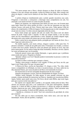 "Fui preso porque amo a Deus e desejo alcançar as almas de todos os homens.
Embora a cruz que carrego seja pesada, a graça do Senhor me basta. Meu coração está
cheio de alegria, e canto novos cânticos ao meu Deus. Aleluia! Glória ao meu Deus e
Rei!"
A polícia dirigiu-se imediatamente para a prisão quando encontrou essa carta.
Chegaram à meia-noite e começaram a interrogar meus companheiros de cela. Fui
amarrado a um mastro de ferro no centro do pátio da prisão.
Depois me pegaram, me empurraram para dentro de uma van e me levaram para
outro lugar. Passei por vários portões de ferro, e por fim me trancaram em uma cela
mínima, escura, com porta de ferro. Parecia mais uma caixa. Tinha apenas l,20m de
altura e de comprimento e 0,90m de largura. Era tão pequena que eu não conseguia ficar
em pé nem me esticar. As mãos estavam algemadas atrás das costas.
Fazia muito tempo que aquela cela não era usada. Ela estava com um cheiro
terrível de mofo. Fiquei tonto e enjoado. O chão era sempre úmido, e isso me fazia
sentir um frio inacreditável, especialmente à noite. Quando me lembro daquele lugar,
não penso nele como minha cela, penso que era meu caixão refrigerado!
Sobre a porta havia uma pequena janela, protegida por três barras de ferro. Era o
único lugar por onde entrava luz.
Na manhã seguinte, com muito esforço, cheguei à janela e olhei para fora. Vi
pássaros cantando e voando de um galho para outro. O desespero me invadiu, e comecei
a cantar uma nova canção. Sentia-me como um pássaro que deseja ser livre, mas está
preso numa gaiola. Eu me achava longe das belas montanhas, florestas e árvores. Queria
ser como um pássaro que voa livremente.
Faltavam poucos meses para minha libertação, e agora parecia que o problema
estava ainda mais grave. Perguntei ao Senhor:
"Quando voltarei a ser livre? Quando poderei testemunhar às pessoas e contar tua
maravilhosa história?"
Levantei as mãos o máximo que consegui e clamei:
"Senhor, estou pronto a obedecer à tua vontade. Ó Deus, por favor, me diz, que
lugar é este? Onde estou? Por que vim parar aqui?"
A Palavra de Deus, escrita em Apocalipse 1.9, chegou a mim: "Eu, João, irmão
vosso e companheiro na tribulação, no reino e na perseverança, em Jesus, achei-me na
ilha chamada Patmos, por causa da palavra de Deus e do testemunho de Jesus".
Na mesma hora as nuvens carregadas desapareceram do meu coração.
Naquela cela pequena e escura, senti-me transbordante de alegria. Eu disse:
"Senhor, muito obrigado. Eu tinha apenas 16 anos quando colocaste em meu
coração o desejo profundo de memorizar tua Palavra. Agradeço por tua preciosa Bíblia.
Agora, Senhor, quero pedir uma coisa. Por favor, dá-me outra Bíblia, aqui neste lugar,
para que eu possa recitar tuas palavras."
De repente ouvi alguém abrir o portão e, em seguida, minha porta de ferro. Dois
oficiais me puxaram para fora e me conduziram à sala para interrogatório. Quando
cheguei lá, o chefe do DSP, os líderes da província e o diretor do campo de trabalhos
forçados esperavam por mim. Todos tinham expressão sombria. Tentei encontrar uma
cadeira para me assentar. O chefe do DSP ordenou, com firmeza:
- Ajoelhe-se, criminoso de morte! Você tem consciência da gravidade do crime
que cometeu?
Ele não sabia que eu estava acostumado, fazia vários anos, com esse tipo de
intimidação. Assim, não me ajoelhei, e repliquei:
 