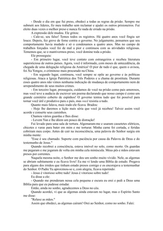 - Desde o dia em que fui preso, obedeci a todas as regras da prisão. Sempre me
submeti aos líderes, fiz meu trabalho sem reclamar e ajudei os outros prisioneiros. Fui
eleito duas vezes o melhor preso e nunca fiz nada de errado na prisão.
A expressão dele mudou. Ele gritou:
- Cale-se, seu falso! Temos todos os registros. Há quatro anos você fingiu ser
louco. Depois, fez greve de fome contra o governo. No julgamento, pensamos que seu
comportamento havia mudado e só o condenamos a quatro anos. Mas no campo de
trabalhos forçados você foi de mal a pior e continuou com as atividades religiosas.
Tememos que, se o mantivermos preso, você domine toda a prisão.
Ele prosseguiu:
- Em primeiro lugar, você teve contato com estrangeiros e recebeu literatura
supersticiosa de outros países. Agora, você é informado, com meses de antecedência, da
chegada de uma delegação religiosa da América! O pior de tudo é que, quem o avisou,
foi Xu Yongze, o criminoso mais procurado na China.
- Em segundo lugar, continuou, você sempre se opõe ao governo e às políticas
religiosas. Ataca a Igreja Patriótica dos Três Poderes e a chama de prostituta. Durante
esses quatro anos não vimos nenhuma indicação de mudança de comportamento nem de
arrependimento de seus muitos crimes.
- Em terceiro lugar, prosseguiu, cuidamos de você na prisão como pais amorosos,
mas você teve a audácia de escrever um poema declarando que nosso campo é como um
grande cemitério coberto de espinhos! O governo tentou tudo que foi possível para
tornar você útil e produtivo para o país, mas você resistiu a tudo.
Quanto mais falava, mais irado ele ficava. Bradou:
- Hoje lhe daremos a lição mais séria que você já recebeu! Talvez assim você
acorde e conserte seus caminhos.
Chamou vários guardas e lhes disse:
- Levem Yun e lhe dêem um pouco de distração!
Fui levado para uma sala de tortura. Algemaram-me e usaram cassetetes elétricos,
chicotes e varas para bater em mim e me torturar. Minha carne foi cortada, e feridas
cobriram meu corpo. Antes de cair na inconsciência, uma palavra do Senhor surgiu em
minha mente:
"Esse é seu chamado. Suporte com paciência por causa da Palavra de Deus e do
testemunho de Jesus."
Quando recobrei a consciência, estava imóvel no solo, como morto. Os guardas
me pegaram e me jogaram de volta em minha cela minúscula. Meus pés e mãos estavam
presos por correntes.
Naquela mesma noite, o Senhor me deu um sonho muito vívido. Nele, as algemas
se abriam subitamente e eu ficava livre! Eu me vi lendo uma Bíblia de estudo. Pregava
para alguns dos irmãos que tinham estado presos comigo e os encorajava a testemunhar
do Senhor. O Padre Yu aproximou-se e, com alegria, ficava repetindo:
- Jesus é vitorioso sobre tudo! Jesus é vitorioso sobre tudo!
Eu disse a ele:
- Quando me prenderam nessa cela pequena e escura eu orei e pedi a Deus uma
Bíblia para que eu pudesse estudar.
Então, ainda no sonho, agradecemos a Deus no céu.
Quando acordei, vi que as algemas ainda estavam no lugar, mas o Espírito Santo
me disse:
"Relaxe as mãos."
Assim que obedeci, as algemas caíram! Orei ao Senhor, como no sonho. Falei:
 
