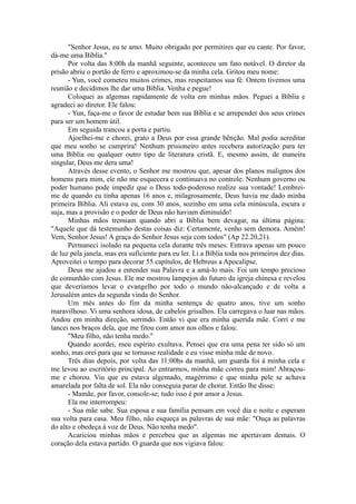 "Senhor Jesus, eu te amo. Muito obrigado por permitires que eu cante. Por favor,
dá-me uma Bíblia."
Por volta das 8:00h da manhã seguinte, aconteceu um fato notável. O diretor da
prisão abriu o portão de ferro e aproximou-se da minha cela. Gritou meu nome:
- Yun, você cometeu muitos crimes, mas respeitamos sua fé. Ontem tivemos uma
reunião e decidimos lhe dar uma Bíblia. Venha e pegue!
Coloquei as algemas rapidamente de volta em minhas mãos. Peguei a Bíblia e
agradeci ao diretor. Ele falou:
- Yun, faça-me o favor de estudar bem sua Bíblia e se arrepender dos seus crimes
para ser um homem útil.
Em seguida trancou a porta e partiu.
Ajoelhei-me e chorei, grato a Deus por essa grande bênção. Mal podia acreditar
que meu sonho se cumprira! Nenhum prisioneiro antes recebera autorização para ter
uma Bíblia ou qualquer outro tipo de literatura cristã. E, mesmo assim, de maneira
singular, Deus me dera uma!
Através desse evento, o Senhor me mostrou que, apesar dos planos malignos dos
homens para mim, ele não me esquecera e continuava no controle. Nenhum governo ou
poder humano pode impedir que o Deus todo-poderoso realize sua vontade! Lembrei-
me de quando eu tinha apenas 16 anos e, milagrosamente, Deus havia me dado minha
primeira Bíblia. Ali estava eu, com 30 anos, sozinho em uma cela minúscula, escura e
suja, mas a provisão e o poder de Deus não haviam diminuído!
Minhas mãos tremiam quando abri a Bíblia bem devagar, na última página:
"Aquele que dá testemunho destas coisas diz: Certamente, venho sem demora. Amém!
Vem, Senhor Jesus! A graça do Senhor Jesus seja com todos" (Ap 22.20,21).
Permaneci isolado na pequena cela durante três meses. Entrava apenas um pouco
de luz pela janela, mas era suficiente para eu ler. Li a Bíblia toda nos primeiros dez dias.
Aproveitei o tempo para decorar 55 capítulos, de Hebreus a Apocalipse.
Deus me ajudou a entender sua Palavra e a amá-lo mais. Foi um tempo precioso
de comunhão com Jesus. Ele me mostrou lampejos do futuro da igreja chinesa e revelou
que deveríamos levar o evangelho por todo o mundo não-alcançado e de volta a
Jerusalém antes da segunda vinda do Senhor.
Um mês antes do fim da minha sentença de quatro anos, tive um sonho
maravilhoso. Vi uma senhora idosa, de cabelos grisalhos. Ela carregava o luar nas mãos.
Andou em minha direção, sorrindo. Então vi que era minha querida mãe. Corri e me
lancei nos braços dela, que me fitou com amor nos olhos e falou:
"Meu filho, não tenha medo."
Quando acordei, meu espírito exultava. Pensei que era uma pena ter sido só um
sonho, mas orei para que se tornasse realidade e eu visse minha mãe de novo.
Três dias depois, por volta das 11:00hs da manhã, um guarda foi à minha cela e
me levou ao escritório principal. Ao entrarmos, minha mãe correu para mim! Abraçou-
me e chorou. Viu que eu estava algemado, magérrimo e que minha pele se achava
amarelada por falta de sol. Ela não conseguia parar de chorar. Então lhe disse:
- Mamãe, por favor, console-se; tudo isso é por amor a Jesus.
Ela me interrompeu:
- Sua mãe sabe. Sua esposa e sua família pensam em você dia e noite e esperam
sua volta para casa. Meu filho, não esqueça as palavras de sua mãe: "Ouça as palavras
do alto e obedeça à voz de Deus. Não tenha medo".
Acariciou minhas mãos e percebeu que as algemas me apertavam demais. O
coração dela estava partido. O guarda que nos vigiava falou:
 