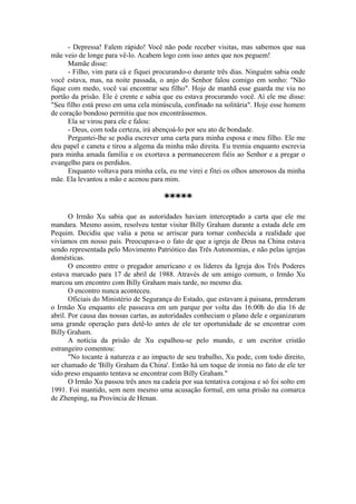 - Depressa! Falem rápido! Você não pode receber visitas, mas sabemos que sua
mãe veio de longe para vê-lo. Acabem logo com isso antes que nos peguem!
Mamãe disse:
- Filho, vim para cá e fiquei procurando-o durante três dias. Ninguém sabia onde
você estava, mas, na noite passada, o anjo do Senhor falou comigo em sonho: "Não
fique com medo, você vai encontrar seu filho". Hoje de manhã esse guarda me viu no
portão da prisão. Ele é crente e sabia que eu estava procurando você. Aí ele me disse:
"Seu filho está preso em uma cela minúscula, confinado na solitária". Hoje esse homem
de coração bondoso permitiu que nos encontrássemos.
Ela se virou para ele e falou:
- Deus, com toda certeza, irá abençoá-lo por seu ato de bondade.
Perguntei-lhe se podia escrever uma carta para minha esposa e meu filho. Ele me
deu papel e caneta e tirou a algema da minha mão direita. Eu tremia enquanto escrevia
para minha amada família e os exortava a permanecerem fiéis ao Senhor e a pregar o
evangelho para os perdidos.
Enquanto voltava para minha cela, eu me virei e fitei os olhos amorosos da minha
mãe. Ela levantou a mão e acenou para mim.
*****
O Irmão Xu sabia que as autoridades haviam interceptado a carta que ele me
mandara. Mesmo assim, resolveu tentar visitar Billy Graham durante a estada dele em
Pequim. Decidiu que valia a pena se arriscar para tornar conhecida a realidade que
vivíamos em nosso país. Preocupava-o o fato de que a igreja de Deus na China estava
sendo representada pelo Movimento Patriótico das Três Autonomias, e não pelas igrejas
domésticas.
O encontro entre o pregador americano e os líderes da Igreja dos Três Poderes
estava marcado para 17 de abril de 1988. Através de um amigo comum, o Irmão Xu
marcou um encontro com Billy Graham mais tarde, no mesmo dia.
O encontro nunca aconteceu.
Oficiais do Ministério de Segurança do Estado, que estavam à paisana, prenderam
o Irmão Xu enquanto ele passeava em um parque por volta das 16:00h do dia 16 de
abril. Por causa das nossas cartas, as autoridades conheciam o plano dele e organizaram
uma grande operação para detê-lo antes de ele ter oportunidade de se encontrar com
Billy Graham.
A notícia da prisão de Xu espalhou-se pelo mundo, e um escritor cristão
estrangeiro comentou:
"No tocante à natureza e ao impacto de seu trabalho, Xu pode, com todo direito,
ser chamado de 'Billy Graham da China'. Então há um toque de ironia no fato de ele ter
sido preso enquanto tentava se encontrar com Billy Graham."
O Irmão Xu passou três anos na cadeia por sua tentativa corajosa e só foi solto em
1991. Foi mantido, sem nem mesmo uma acusação formal, em uma prisão na comarca
de Zhenping, na Província de Henan.
 