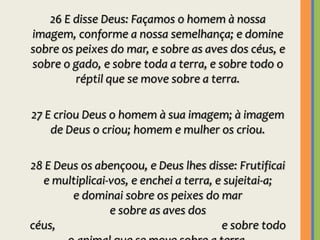 26 E disse Deus: Façamos o homem à nossa imagem, conforme a nossa semelhança; e domine sobre os peixes do mar, e sobre as aves dos céus, e sobre o gado, e sobre toda a terra, e sobre todo o réptil que se move sobre a terra.27 E criou Deus o homem à sua imagem; à imagem de Deus o criou; homem e mulher os criou.28 E Deus os abençoou, e Deus lhes disse: Frutificai e multiplicai-vos, e enchei a terra, e sujeitai-a;                 e dominai sobre os peixes do mar                                                 e sobre as aves dos céus,                                                                 e sobre todo o animal que se move sobre a terra.