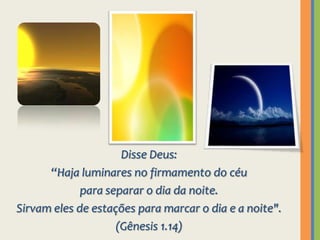 Disse Deus: “Haja luminares no firmamento do céu para separar o dia da noite.Sirvam eles de estações para marcar o dia e a noite".(Gênesis 1.14)