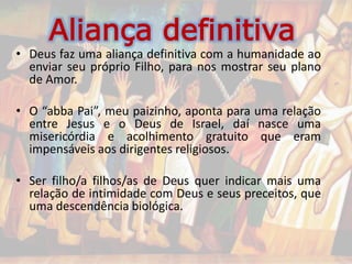 Aliança definitiva
• Deus faz uma aliança definitiva com a humanidade ao
enviar seu próprio Filho, para nos mostrar seu plano
de Amor.
• O “abba Pai”, meu paizinho, aponta para uma relação
entre Jesus e o Deus de Israel, daí nasce uma
misericórdia e acolhimento gratuito que eram
impensáveis aos dirigentes religiosos.
• Ser filho/a filhos/as de Deus quer indicar mais uma
relação de intimidade com Deus e seus preceitos, que
uma descendência biológica.
 