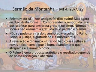 Sermão da Montanha – Mt 4, 23-7, 29
• Releitura do AT – Aos antigos foi dito assim! Mas agora
eu digo desta forma.... Compreender o sentido da lei e
dos profetas para entrar na graça e no amor. Normas
sociais não ensinam a gratuidade, o perdão e o amor.
• Não se pode servir a dois senhores – escolher o Pai, o
Reino, a justiça, a gratuidade e a misericórdia.
• A revelação é dinâmica – tirar do baú coisas velhas e
novas – ficar com o que é bom, abandonar o que
atrapalha e assumir o novo.
• O Reino é uma proposta gratuita e o resultado depende
de nossa aceitação e abertura.
 