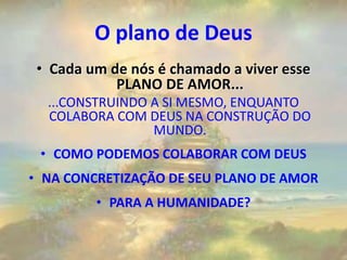 O plano de Deus
• Cada um de nós é chamado a viver esse
PLANO DE AMOR...
...CONSTRUINDO A SI MESMO, ENQUANTO
COLABORA COM DEUS NA CONSTRUÇÃO DO
MUNDO.
• COMO PODEMOS COLABORAR COM DEUS
• NA CONCRETIZAÇÃO DE SEU PLANO DE AMOR
• PARA A HUMANIDADE?
 
