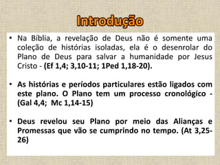 • Na Bíblia, a revelação de Deus não é somente uma
coleção de histórias isoladas, ela é o desenrolar do
Plano de Deus para salvar a humanidade por Jesus
Cristo - (Ef 1,4; 3,10-11; 1Ped 1,18-20).
• As histórias e períodos particulares estão ligados com
este plano. O Plano tem um processo cronológico -
(Gal 4,4; Mc 1,14-15)
• Deus revelou seu Plano por meio das Alianças e
Promessas que vão se cumprindo no tempo. (At 3,25-
26)
 