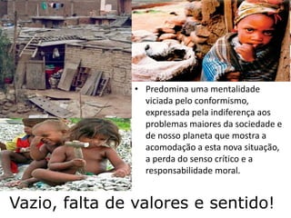 Vazio, falta de valores e sentido!
• Predomina uma mentalidade
viciada pelo conformismo,
expressada pela indiferença aos
problemas maiores da sociedade e
de nosso planeta que mostra a
acomodação a esta nova situação,
a perda do senso crítico e a
responsabilidade moral.
 