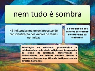 nem tudo é sombra
Há indiscutivelmente um processo de
conscientização dos valores de etnias
oprimidas
Superação de racismos, preconceitos e
intolerâncias, sobretudo religiosas. A explosão
de ideais de igualdade, fraternidade e
solidariedade. Em muitos setores cresce a
preocupação com a prática da justiça e com os
direitos humanos.
a consciência dos
direitos do cidadão
e o exercício da
cidadania.
 