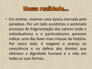 • Em síntese, vivemos uma época marcada pelo
paradoxo. Por um lado assistimos o acelerado
processo de fragmentação dos valores onde o
individualismo e o particularismo parecem
indicar uma das fases mais iníquas da história.
Por outro lado, é inegável o avanço na
consciência e na defesa dos direitos que
efetivam a dignidade humana e a vida em
todas as suas formas.
 