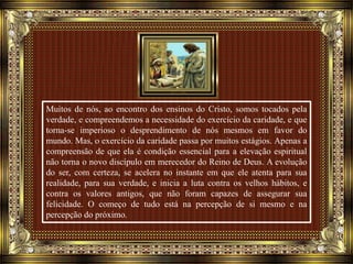 Muitos de nós, ao encontro dos ensinos do Cristo, somos tocados pela
verdade, e compreendemos a necessidade do exercício da caridade, e que
torna-se imperioso o desprendimento de nós mesmos em favor do
mundo. Mas, o exercício da caridade passa por muitos estágios. Apenas a
compreensão de que ela é condição essencial para a elevação espiritual
não torna o novo discípulo em merecedor do Reino de Deus. A evolução
do ser, com certeza, se acelera no instante em que ele atenta para sua
realidade, para sua verdade, e inicia a luta contra os velhos hábitos, e
contra os valores antigos, que não foram capazes de assegurar sua
felicidade. O começo de tudo está na percepção de si mesmo e na
percepção do próximo.
 