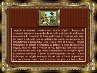 Enquanto se mantiver voltado apenas para si próprio, o homem não
conseguirá vislumbrar o caminho da ascensão espiritual. Se analisarmos
a mensagem do Evangelho de Jesus, poderemos perceber que suas lições
nos trazem a indicação clara dos estágios que teremos que passar, até nos
candidatarmos a compartilhar com Deus a Obra da Criação. Tentando
proporcionar ao homem a capacidade de entender a razão de suas dores e
aflições, Jesus nos traz o consolo inicial, declarando que todos somos
Bem-aventurados. Pois, hoje temos a oportunidade de corrigir e reparar
os caminhos escolhidos, a partir do constrangimento da dor. O Cristo
declara que sua própria mensagem não era para os doutos ou prudentes,
que já se achavam conhecedores da verdade, mas para os pobres e aflitos.
 