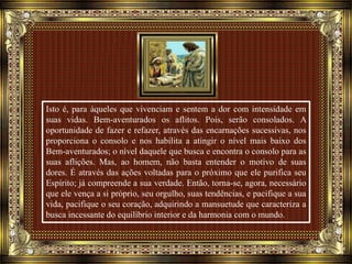 Isto é, para àqueles que vivenciam e sentem a dor com intensidade em
suas vidas. Bem-aventurados os aflitos. Pois, serão consolados. A
oportunidade de fazer e refazer, através das encarnações sucessivas, nos
proporciona o consolo e nos habilita a atingir o nível mais baixo dos
Bem-aventurados; o nível daquele que busca e encontra o consolo para as
suas aflições. Mas, ao homem, não basta entender o motivo de suas
dores. É através das ações voltadas para o próximo que ele purifica seu
Espírito; já compreende a sua verdade. Então, torna-se, agora, necessário
que ele vença a si próprio, seu orgulho, suas tendências, e pacifique a sua
vida, pacifique o seu coração, adquirindo a mansuetude que caracteriza a
busca incessante do equilíbrio interior e da harmonia com o mundo.
 