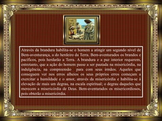 Através da brandura habilita-se o homem a atingir um segundo nível de
Bem-aventurança, a do herdeiro da Terra. Bem-aventurados os brandos e
pacíficos, pois herdarão a Terra. A brandura e a paz interior requerem,
entretanto, que a ação do homem passe a ser pautada na misericórdia, na
indulgência, na compreensão para com seus irmãos. Aqueles que
conseguem ver nos erros alheios os seus próprios erros começam a
exercitar a humildade e o amor, através da misericórdia e habilita-se à
elevação de mais um degrau, na escala espiritual; o degrau daqueles que
merecem a misericórdia de Deus. Bem-aventurados os misericordiosos,
pois obterão a misericórdia.
 
