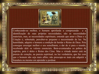Conhecendo-se melhor, o homem aprofunda a compreensão e a
identificação de suas próprias necessidades; não as necessidades
materiais, mas, as necessidades espirituais; entende que amar a Deus e a
Criação é, sobretudo, perceber-se pequeno e necessitando de luz. Na
humildade, adquire o homem a condição de herdar o Reino de Deus. Pois
consegue enxergar melhor o seu semelhante, e dar de si para o mundo,
recebendo dele os valores essenciais. Bem-aventurados os pobres de
espírito, pois é deles o Reino dos Céus. Mas a virtude maior está na
pureza do coração, na pureza espiritual, na luz verdadeira, que faz com
que o homem não seja mais aflito; não preocupe-se mais em adquirir a
brandura ou mesmo em aprender a perdoar.
 