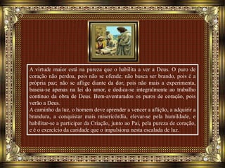A virtude maior está na pureza que o habilita a ver a Deus. O puro de
coração não perdoa, pois não se ofende; não busca ser brando, pois é a
própria paz; não se aflige diante da dor, pois não mais a experimenta,
baseia-se apenas na lei do amor, e dedica-se integralmente ao trabalho
contínuo da obra de Deus. Bem-aventurados os puros de coração, pois
verão a Deus.
A caminho da luz, o homem deve aprender a vencer a aflição, a adquirir a
brandura, a conquistar mais misericórdia, elevar-se pela humildade, e
habilitar-se a participar da Criação, junto ao Pai, pela pureza de coração,
e é o exercício da caridade que o impulsiona nesta escalada de luz.
 