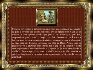 Começa percebendo o próximo; entende suas necessidades; movimenta-
se para a doação das coisas materiais; evolui aprendendo a dar de si
mesmo, e não apenas aquilo que possui de material; e, por fim,
desprende-se para o mundo em que vive. Este é o convite que Jesus nos
faz; um convite para um encontro divino; um convite para um banquete
de luz, para um trabalho incessante na obra de Deus. Aquele que se
preocupa com o próximo, mas apenas doa o que tem de supérfluo, ainda
está engatinhando no caminho da luz, apesar de já estar exercitando a
caridade. Aquele que já é capaz de dividir o coração; dar atenção ao
próximo, habilita-se a caminhar mais rapidamente na direção da pureza
espiritual.
 