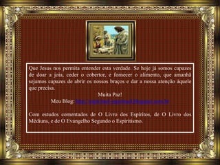 Que Jesus nos permita entender esta verdade. Se hoje já somos capazes
de doar a joia, ceder o cobertor, e fornecer o alimento, que amanhã
sejamos capazes de abrir os nossos braços e dar a nossa atenção àquele
que precisa.
Muita Paz!
Meu Blog: http://espiritual-espiritual.blogspot.com.br
Com estudos comentados de O Livro dos Espíritos, de O Livro dos
Médiuns, e de O Evangelho Segundo o Espiritismo.
 