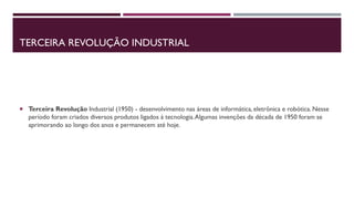 TERCEIRA REVOLUÇÃO INDUSTRIAL
 Terceira Revolução Industrial (1950) - desenvolvimento nas áreas de informática, eletrônica e robótica. Nesse
período foram criados diversos produtos ligados à tecnologia.Algumas invenções da década de 1950 foram se
aprimorando ao longo dos anos e permanecem até hoje.
 
