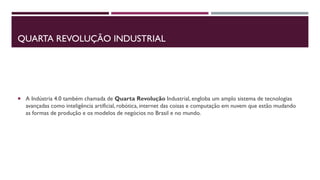 QUARTA REVOLUÇÃO INDUSTRIAL
 A Indústria 4.0 também chamada de Quarta Revolução Industrial, engloba um amplo sistema de tecnologias
avançadas como inteligência artificial, robótica, internet das coisas e computação em nuvem que estão mudando
as formas de produção e os modelos de negócios no Brasil e no mundo.
 