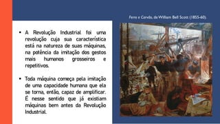  A Revolução Industrial foi uma
revolução cuja sua característica
está na natureza de suas máquinas,
na potência da imitação dos gestos
mais humanos grosseiros e
repetitivos.
 Toda máquina começa pela imitação
de uma capacidade humana que ela
se torna, então, capaz de amplificar.
É nesse sentido que já existiam
máquinas bem antes da Revolução
Industrial.
Ferro e Carvão, deWilliam Bell Scott (1855-60).
 