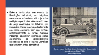 • Embora tenha sido um evento da
Revolução Industrial, as máquinas
musculares sobrevivem até hoje sobre
múltiplas aparências, não estando nem
de longe confinadas nas fábricas, nas
indústrias. Estão inseridas diretamente
em nosso cotidiano, sem que tenham
necessariamente a forma humana.
Podemos encontrar exemplos como:
automóveis, os liquidificadores,
batedeiras de bolo e outros utensílios
que facilitam a vida domestica.
Carro a vapor, Standard Steam Car (também denominado
Scott-Newcomb. EUA, 1920).
Fonte:Wikipedia.
 