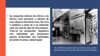 • As conquistas notáveis da ciência e da
técnica iriam promover o advento de
uma máquina totalmente nova, tão nova
e complexa a ponto de ir se afastando
cada vez mais da ideia de uma máquina.
Trata-se do computador, dispositivo
com habilidades que apresentam
alguma similaridade com habilidades
do cérebro humano. (observação)
Os mainframes surgiam cada vez maiores e caros, sendo
utilizados apenas por grandes empresas. Fonte:Wikipedia.
 