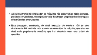 • Antes do advento do computador, as máquinas não passavam de robôs acéfalos,
puramente musculares. O computador veio lhes trazer um pouco de cérebro para
seus músculos embrutecidos.
• Essa passagem, entretanto, do nível muscular ao cerebral não se deu
diretamente. Foi mediada pelo advento de outro tipo de máquina, operativa no
nível mais propriamente sensório, que iria introduzir uma nova ordem de
questões.
 