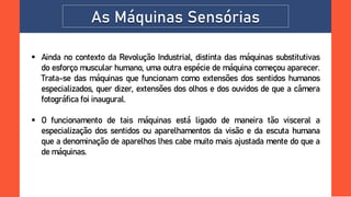 As Máquinas Sensórias
 Ainda no contexto da Revolução Industrial, distinta das máquinas substitutivas
do esforço muscular humano, uma outra espécie de máquina começou aparecer.
Trata-se das máquinas que funcionam como extensões dos sentidos humanos
especializados, quer dizer, extensões dos olhos e dos ouvidos de que a câmera
fotográfica foi inaugural.
 O funcionamento de tais máquinas está ligado de maneira tão visceral a
especialização dos sentidos ou aparelhamentos da visão e da escuta humana
que a denominação de aparelhos lhes cabe muito mais ajustada mente do que a
de máquinas.
 