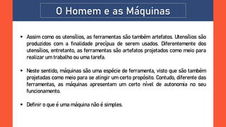 O Homem e as Máquinas
 Assim como os utensílios, as ferramentas são também artefatos. Utensílios são
produzidos com a finalidade precípua de serem usados. Diferentemente dos
utensílios, entretanto, as ferramentas são artefatos projetados como meio para
realizar um trabalho ou uma tarefa.
 Neste sentido, máquinas são uma espécie de ferramenta, visto que são também
projetadas como meio para se atingir um certo propósito. Contudo, diferente das
ferramentas, as máquinas apresentam um certo nível de autonomia no seu
funcionamento.
 Definir o que é uma máquina não é simples.
 