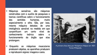  Máquinas sensórias são máquinas
construídas com o auxílio de pesquisas e
teorias científicas sobre o funcionamento
dos sentidos humanos, muito
especialmente o olho. São, por isso,
mesmo máquina dotadas de uma
inteligência sensível na medida em que
corporificam um certo nível de
conhecimento teórico sobre o
funcionamento do órgão que elas
prolongam.
 Enquanto as máquinas musculares
produzem objetos, os aparelhos produzem
e reproduzem signos: imagens e sons.
A primeira foto, feita por Nicéphore Niépce em 1827.
Fonte:Wikipedia.
 